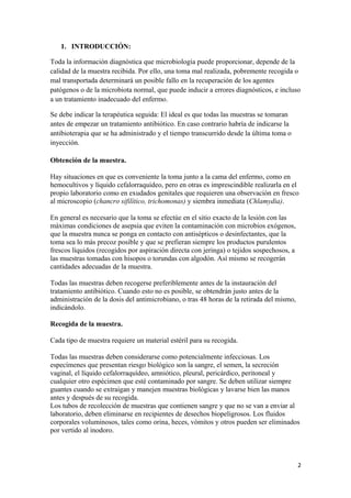 1. INTRODUCCIÓN:
Toda la información diagnóstica que microbiología puede proporcionar, depende de la
calidad de la muestra recibida. Por ello, una toma mal realizada, pobremente recogida o
mal transportada determinará un posible fallo en la recuperación de los agentes
patógenos o de la microbiota normal, que puede inducir a errores diagnósticos, e incluso
a un tratamiento inadecuado del enfermo.
Se debe indicar la terapéutica seguida: El ideal es que todas las muestras se tomaran
antes de empezar un tratamiento antibiótico. En caso contrario habría de indicarse la
antibioterapia que se ha administrado y el tiempo transcurrido desde la última toma o
inyección.
Obtención de la muestra.
Hay situaciones en que es conveniente la toma junto a la cama del enfermo, como en
hemocultivos y líquido cefalorraquídeo, pero en otras es imprescindible realizarla en el
propio laboratorio como en exudados genitales que requieren una observación en fresco
al microscopio (chancro sifilítico, trichomonas) y siembra inmediata (Chlamydia).
En general es necesario que la toma se efectúe en el sitio exacto de la lesión con las
máximas condiciones de asepsia que eviten la contaminación con microbios exógenos,
que la muestra nunca se ponga en contacto con antisépticos o desinfectantes, que la
toma sea lo más precoz posible y que se prefieran siempre los productos purulentos
frescos líquidos (recogidos por aspiración directa con jeringa) o tejidos sospechosos, a
las muestras tomadas con hisopos o torundas con algodón. Así mismo se recogerán
cantidades adecuadas de la muestra.
Todas las muestras deben recogerse preferiblemente antes de la instauración del
tratamiento antibiótico. Cuando esto no es posible, se obtendrán justo antes de la
administración de la dosis del antimicrobiano, o tras 48 horas de la retirada del mismo,
indicándolo.
Recogida de la muestra.
Cada tipo de muestra requiere un material estéril para su recogida.
Todas las muestras deben considerarse como potencialmente infecciosas. Los
especímenes que presentan riesgo biológico son la sangre, el semen, la secreción
vaginal, el líquido cefalorraquídeo, amniótico, pleural, pericárdico, peritoneal y
cualquier otro espécimen que esté contaminado por sangre. Se deben utilizar siempre
guantes cuando se extraigan y manejen muestras biológicas y lavarse bien las manos
antes y después de su recogida.
Los tubos de recolección de muestras que contienen sangre y que no se van a enviar al
laboratorio, deben eliminarse en recipientes de desechos biopeligrosos. Los fluidos
corporales voluminosos, tales como orina, heces, vómitos y otros pueden ser eliminados
por vertido al inodoro.

2

 