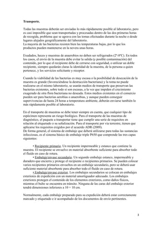 Transporte.
Todas las muestras deberán ser enviadas lo más rápidamente posible al laboratorio, pero
es casi imposible que sean transportadas y procesadas dentro de las dos primeras horas
de recogida, problema que se agrava con las tomas efectuadas durante la noche o desde
lugares alejados geográficamente del laboratorio.
La mayoría de las bacterias resisten bien las temperaturas bajas, por lo que los
productos pueden mantenerse en la nevera unas horas.
Exudados, heces y muestras de anaerobios no deben ser refrigerados (2º-8ºC). En todos
los casos, el envío de la muestra debe evitar la salida (y posible contaminación) del
contenido, por lo que el recipiente debe de cerrarse con seguridad, o utilizar un doble
recipiente, siempre quedarán claras la identidad de la muestra, de la persona a quien
pertenece, y los servicios solicitante y receptor.
Cuando la viabilidad de las bacterias es muy escasa o la posibilidad de desecación de la
muestra es grande (favoreciéndose la destrucción bacteriana) y la toma no puede
realizarse en el mismo laboratorio, se usarán medios de transporte que preservan las
bacterias existentes, sobre todo si son escasas, a la vez que impiden el crecimiento
exagerado de otra flora bacteriana no deseada. Estos medios existentes en el comercio
pueden ser para bacterias aerobias o anaerobias, y aunque pueden conseguir
supervivencias de hasta 24 horas a temperatura ambiente, deberán enviarse también lo
más rápidamente posible al laboratorio.
En el transporte de muestras se debe tener siempre en cuenta, que cualquier tipo de
espécimen representa un riesgo biológico. Para el transporte de las muestras de
diagnóstico, el paquete a transportar tiene que cumplir una serie de requisitos en
relación al etiquetado o su señalización. Para el transporte por vía terrestre, tienen que
aplicarse los requisitos exigidos por el acuerdo ADR (2009).
De forma general, el sistema de embalaje que deberá utilizarse para todas las sustancias
infecciosas, es el sistema básico de embalaje triple P650 que comprende las tres capas
siguientes:
• Recipiente primario. Un recipiente impermeable y estanco que contiene la
muestra. El recipiente se envuelve en material absorbente suficiente para absorber todo
el fluido en caso de rotura.
• Embalaje/envase secundario. Un segundo embalaje estanco, impermeable y
duradero que encierra y protege el recipiente o recipientes primarios. Se pueden colocar
varios recipientes primarios envueltos en un embalaje secundario, pero se deberá usar
suficiente material absorbente para absorber todo el fluido en caso de rotura.
• Embalaje/envase exterior. Los embalajes secundarios se colocan en embalajes
exteriores de expedición con un material amortiguador adecuado. Los embalajes
exteriores protegen el contenido de los elementos exteriores, como daños físicos,
mientras el bulto se encuentra en tránsito. Ninguna de las caras del embalaje exterior
tendrá dimensiones inferiores a 10 × 10 cm.
Normalmente, cada embalaje preparado para su expedición deberá estar correctamente
marcado y etiquetado e ir acompañado de los documentos de envío pertinentes.

3

 