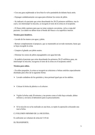 - Con una gasa enjabonada se lava bien la vulva pasándola de delante hacia atrás.
- Enjuagar cuidadosamente con agua para eliminar los restos de jabón.
- Se indicará a la paciente que orine desechando los 20-25 primeros mililitros, tras lo
cual y sin interrumpir la micción, se recogerá el resto de la orina en el recipiente.
- El frasco debe sujetarse para que no tome contacto con pierna, vulva o ropa del
paciente. Los dedos no deben tocar el borde del frasco o su superficie interior.
Técnica para hombres.
- Lavado de las manos con agua y jabón.
- Retraer completamente el prepucio, que se mantendrá así en todo momento, hasta que
se haya recogido la orina.
- Limpiar el glande con jabón neutro.
- Eliminar los restos de jabón enjuagándolo con agua hervida.
- Se pedirá al paciente que orine desechando los primeros 20-25 mililitros para, sin
interrumpir la micción, recogerse el resto de la orina en el recipiente estéril.
Técnica para niños.
- En niños pequeños, la orina se recogerá en colectores o bolsas estériles especialmente
diseñadas para ellos de la siguiente forma:
 Lavado cuidadoso de los genitales y área perineal igual que en los adultos.

 Colocar la bolsa de plástico o el colector.

 Vigilar la bolsa cada 30 minutos y tan pronto como el niño haya orinado, deben
retirarse y enviarse al laboratorio para su procesamiento.

 Si la micción no se ha realizado en una hora, se repite la operación colocando una
nueva bolsa.
C) VOLUMEN MINIMO DE LA MUESTRA.
Es suficiente un volumen de orina de 5-10 ml.
D) TRANSPORTE.
5

 