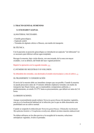 3. TRACTO GENITAL FEMENINO
3.1 EXUDADO VAGINAL
A) MATERIAL NECESARIO.
- Camilla ginecológica.
- Espéculo estéril.
- Torundas de alginato cálcico o Dracon, con medio de transporte.
B) TÉCNICA.
Con la paciente en posición ginecológica se introducirá un espéculo "sin lubricante" (si
es necesario para lubricar utilizar agua templada).
Recoger la muestra, bajo visión directa, con una torunda, de la zona con mayor
exudado, o en su defecto, del fondo del saco vaginal posterior.
Repetir la operación con la segunda torunda. ¿¿¿
C) NÚMERO DE MUESTRAS Y/O VOLUMEN.
Se obtendrán dos torundas, una destinada al estudio microscópico y otra al cultivo. ¿¿
D) TRANSPORTE Y CONSERVACIÓN
El envío de la muestra debe ser inmediato siempre que sea posible. Cuando la muestra
no pueda procesarse antes de 15 minutos deberán emplearse torundas con medio de
transporte tipo Stuart-Amies, que se mantendrán a temperatura ambiente, o
preferentemente, en estufa 35-37ºC hasta su procesamiento, que deberá ser antes de 3-6
horas.
E) OBSERVACIONES.
Aunque ocasionalmente puede aislarse Neisseria gonorrhoeae de muestras vaginales,
esta no es la localización habitual de la infección, por lo que no debe descartarse esta
posibilidad con un cultivo normal.
Cuando se sospeche la infección por Neisseria gonorrhoeae, Chlamydia trachomatis
Mycoplasma hominis o Ureaplasma urealtycum, deberá enviarse muestra endocervical.
No deben utilizarse en los días previos a la recogida de la muestra, soluciones
antisépticas vaginales, óvulos ni pomadas.
7

 