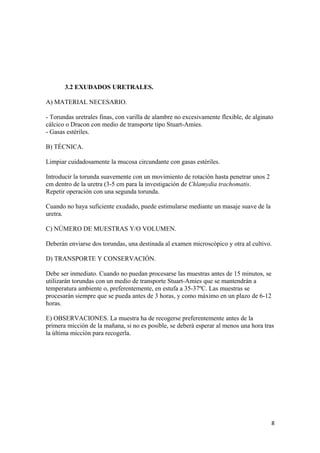 3.2 EXUDADOS URETRALES.
A) MATERIAL NECESARIO.
- Torundas uretrales finas, con varilla de alambre no excesivamente flexible, de alginato
cálcico o Dracon con medio de transporte tipo Stuart-Amies.
- Gasas estériles.
B) TÉCNICA.
Limpiar cuidadosamente la mucosa circundante con gasas estériles.
Introducir la torunda suavemente con un movimiento de rotación hasta penetrar unos 2
cm dentro de la uretra (3-5 cm para la investigación de Chlamydia trachomatis.
Repetir operación con una segunda torunda.
Cuando no haya suficiente exudado, puede estimularse mediante un masaje suave de la
uretra.
C) NÚMERO DE MUESTRAS Y/O VOLUMEN.
Deberán enviarse dos torundas, una destinada al examen microscópico y otra al cultivo.
D) TRANSPORTE Y CONSERVACIÓN.
Debe ser inmediato. Cuando no puedan procesarse las muestras antes de 15 minutos, se
utilizarán torundas con un medio de transporte Stuart-Amies que se mantendrán a
temperatura ambiente o, preferentemente, en estufa a 35-37ºC. Las muestras se
procesarán siempre que se pueda antes de 3 horas, y como máximo en un plazo de 6-12
horas.
E) OBSERVACIONES. La muestra ha de recogerse preferentemente antes de la
primera micción de la mañana, si no es posible, se deberá esperar al menos una hora tras
la última micción para recogerla.

8

 