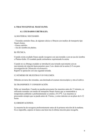 4. TRACTO GENITAL MASCULINO.
4.1. EXUDADOS URETRALES.
A) MATERIAL NECESARIO.
- Torundas uretrales finas, de alginato cálcico o Dracon con medios de transporte tipo
Stuart-Amies.
- Gasas estériles.
- Asa de siembra de platino.
B) TÉCNICA.
Cuando exista exudado franco puede recogerse con una torunda o con un asa de siembra
e Platino-Iridio. El exudado puede estimularse exprimiendo la uretra.
Cuando no se obtenga exudado se introducirá una torunda suavemente con un
movimiento de rotación hasta penetrar unos 2 cm. dentro de la uretra (3-5 cm para
investigación de Chlamydia trachomatis).
Repetir la operación con una segunda torunda.
C) NÚMERO DE MUESTRAS Y/O VOLUMEN.
Deberán enviarse dos torundas, una destinada al examen microscópico y otra al cultivo.
D) TRANSPORTE Y CONSERVACIÓN.
Debe ser inmediato. Cuando no puedan procesarse las muestras antes de 15 minutos, se
utilizarán torundas con medio de transporte Stuart-Amies que se mantendrán a
temperatura ambiente o preferentemente se estufa a 35-37ºC. Las muestras se
procesarán siempre que se pueda antes de 3 horas, y como máximo en un plazo de 6-12
horas.
E) OBSERVACIONES.
La muestra ha de recogerse preferentemente antes de la primera micción de la mañana.
Si es imposible, esperar al menos una hora tras la última micción para recogerla.

9

 