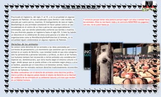 MALTRATO ANIMAL
Practicado en Inglaterra, del siglo 11 al 19, y en la actualidad en algunas
regiones de Pakistán. Un oso encadenado cuyos dientes n sido molidos, es
atacado por cuatro perros, mastines. El hostigamiento de osos en inglés:
Bearbaiting) es una actividad consistente en hacer pelear contra un oso
encadenado en el centro de un foso a perros de caza especialmente
entrenados, que van siendo substituidos conforme son heridos o muertos.
Era una diversión popular en Inglaterra hasta el siglo XIX. Si bien ha habido
un descenso en la celebración de estos actos gracias a la labor de
organizaciones como la WorldSocietyfortheProtection of Animals, en la
actualidad siguen celebrándose en algunas regiones de Pakistán.

Derechos de los animales
Se conoce como derechos de los animales a las ideas postuladas por
corrientes de pensamiento y al movimiento que sostienen que la naturaleza
animal es un sujeto de Derecho, cuya novedad reside en que esta categoría
sólo ha pertenecido a personas naturales y jurídicas, es decir al ser humano.
Los humanos siempre han reconocido a ciertos animales una consideración
especial (ej. domesticación), que varía mucho según el entorno cultural o el
lugar, desde apoyar que se pueda utilizar a los animales según plazca o sirva
al hombre, pasando por el trato ético o el bienestar animal, hasta
considerar que los animales merecen derechos tradicionalmente reconocidos
sólo en los humanos.
No debe confundirse con el derecho de animales como doctrina jurídica,
marco jurídico de algunos países donde el objeto de Derecho es la libertad
de conducta de los animales en su ambiente natural y el trato que reciben
en un hábitat humano.

Y entonces porque tomar esta postura porque seguir con esta crueldad hacia
los animales. Ellos no nos hacen nada y al contrario NOSOTROS les pagamos
con eso, no es justo! basta ya.

 