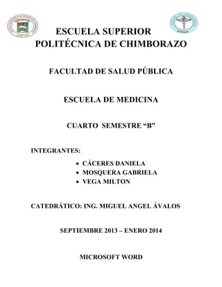 ESCUELA SUPERIOR
POLITÉCNICA DE CHIMBORAZO
FACULTAD DE SALUD PÚBLICA

ESCUELA DE MEDICINA
CUARTO SEMESTRE “B”

INTEGRANTES:
 CÁCERES DANIELA
 MOSQUERA GABRIELA
 VEGA MILTON

CATEDRÁTICO: ING. MIGUEL ANGEL ÁVALOS

SEPTIEMBRE 2013 – ENERO 2014

MICROSOFT WORD

 