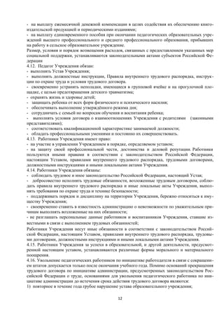 - на выплату ежемесячной денежной компенсации в целях содействия их обеспечению книгоиздательской продукцией и периодическими изданиями;
- на выплату единовременного пособия при окончании педагогических образовательных учреждений высшего профессионального и среднего профессионального образования, прибывших
на работу в сельское образовательное учреждение.
Размер, условия и порядок возмещения расходов, связанных с предоставлением указанных мер
социальной поддержки, устанавливаются законодательными актами субъектов Российской Федерации
4.12. Педагог Учреждения обязан:
- выполнять Устав Учреждения;
- выполнять должностные инструкции, Правила внутреннего трудового распорядка, инструкции по охране труда и условия трудового договора.
- своевременно устранять неполадки, имеющиеся в групповой ячейке и на прогулочной площадке, с целью предотвращения детского травматизма;
- охранять жизнь и здоровье детей;
- защищать ребенка от всех форм физического и психического насилия;
- обеспечивать выполнение утверждённого режима дня;
- сотрудничать с семьей но вопросам обучения и воспитания ребенка;
- выполнять условия договора о взаимоотношениях Учреждения с родителями (законными
представителями);
- соответствовать квалификационной характеристике занимаемой должности;
- обладать профессиональными умениями и постоянно их совершенствовать.
4.13. Работники Учреждения имеют право:
- на участие в управлении Учреждением в порядке, определяемом уставом;
- на защиту своей профессиональной чести, достоинства и деловой репутации. Работники
пользуются иными правами в соответствии с законодательством Российской Федерации,
настоящим Уставом, правилами внутреннего трудового распорядка, трудовыми договорами,
должностными инструкциями и иными локальными актами Учреждения.
4.14. Работники Учреждения обязаны:
- соблюдать трудовое и иное законодательство Российской Федерации, настоящий Устав;
- добросовестно исполнять трудовые обязанности, возложенные трудовым договором, соблюдать правила внутреннего трудового распорядка и иные локальные акты Учреждения, выполнять требования по охране труда и технике безопасности;
- поддерживать порядок и дисциплину на территории Учреждения, бережно относиться к имуществу Учреждения;
- своевременно ставить в известность администрацию о невозможности по уважительным причинам выполнять возложенные на них обязанности;
- не разглашать персональные данные работников и воспитанников Учреждения, ставшие известными в связи с выполнением трудовых обязанностей;
Работники Учреждения несут иные обязанности в соответствии с законодательством Российской Федерации, настоящим Уставом, правилами внутреннего трудового распорядка, трудовыми договорами, должностными инструкциями и иными локальными актами Учреждения.
4.15. Работники Учреждения за успехи в образовательной, и другой деятельности, предусмотренной настоящим уставом, устанавливаются различные формы морального и материального
поощрения.
4.16. Увольнение педагогических работников по инициативе работодателя в связи с сокращением штатов допускается только после окончания учебного года. Помимо оснований прекращения
трудового договора по инициативе администрации, предусмотренных законодательством Российской Федерации о труде, основаниями для увольнения педагогического работника по инициативе администрации до истечения срока действия трудового договора являются:
1) повторное в течение года грубое нарушение устава образовательного учреждения;
12

 