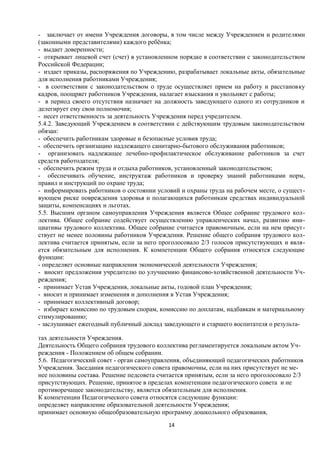 - заключает от имени Учреждения договоры, в том числе между Учреждением и родителями
(законными представителями) каждого ребёнка;
- выдает доверенности;
- открывает лицевой счет (счет) в установленном порядке в соответствии с законодательством
Российской Федерации;
- издает приказы, распоряжения по Учреждению, разрабатывает локальные акты, обязательные
для исполнения работниками Учреждения;
- в соответствии с законодательством о труде осуществляет прием на работу и расстановку
кадров, поощряет работников Учреждения, налагает взыскания и увольняет с работы;
- в период своего отсутствия назначает на должность заведующего одного из сотрудников и
делегирует ему свои полномочия;
- несет ответственность за деятельность Учреждения перед учредителем.
5.4.2. Заведующий Учреждением в соответствии с действующим трудовым законодательством
обязан:
- обеспечить работникам здоровые и безопасные условия труда;
- обеспечить организацию надлежащего санитарно-бытового обслуживания работников;
- организовать надлежащее лечебно-профилактическое обслуживание работников за счет
средств работодателя;
- обеспечить режим труда и отдыха работников, установленный законодательством;
- обеспечивать обучение, инструктаж работников и проверку знаний работниками норм,
правил и инструкций по охране труда;
- информировать работников о состоянии условий и охраны труда на рабочем месте, о существующем риске повреждения здоровья и полагающихся работникам средствах индивидуальной
защиты, компенсациях и льготах.
5.5. Высшим органом самоуправления Учреждения является Общее собрание трудового коллектива. Общее собрание содействует осуществлению управленческих начал, развитию инициативы трудового коллектива. Общее собрание считается правомочным, если на нем присутствует не менее половины работников Учреждения. Решение общего собрания трудового коллектива считается принятым, если за него проголосовало 2/3 голосов присутствующих и является обязательным для исполнения. К компетенции Общего собрания относятся следующие
функции:
- определяет основные направления экономической деятельности Учреждения;
- вносит предложения учредителю по улучшению финансово-хозяйственной деятельности Учреждения;
- принимает Устав Учреждения, локальные акты, годовой план Учреждения;
- вносит и принимает изменения и дополнения в Устав Учреждения;
- принимает коллективный договор;
- избирает комиссию по трудовым спорам, комиссию по доплатам, надбавкам и материальному
стимулированию;
- заслушивает ежегодный публичный доклад заведующего и старшего воспитателя о результатах деятельности Учреждения.
Деятельность Общего собрания трудового коллектива регламентируется локальным актом Учреждения - Положением об общем собрании.
5.6. Педагогический совет - орган самоуправления, объединяющий педагогических работников
Учреждения. Заседания педагогического совета правомочны, если на них присутствует не менее половины состава. Решение педсовета считается принятым, если за него проголосовало 2/3
присутствующих. Решение, принятое в пределах компетенции педагогического совета и не
противоречащее законодательству, является обязательным для исполнения.
К компетенции Педагогического совета относятся следующие функции:
определяет направление образовательной деятельности Учреждения;
принимает основную общеобразовательную программу дошкольного образования,
14

 