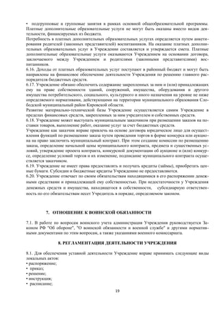 • подгрупповые и групповые занятия в рамках основной общеобразовательной программы.
Платные дополнительные образовательные услуги не могут быть оказаны вместо видов деятельности, финансируемых из бюджета.
Потребность в платных дополнительных образовательных услугах определяется путем анкетирования родителей (законных представителей) воспитанников. На оказание платных дополнительных образовательных услуг в Учреждении составляется и утверждается смета. Платные
дополнительные образовательные услуги оказываются Учреждением на основании договора,
заключаемого между Учреждением и родителями (законными представителями) воспитанников.
6.16. Доходы от платных образовательных услуг поступают в районный бюджет и могут быть
направлены на финансовое обеспечение деятельности Учреждения по решению главного распорядителя бюджетных средств.
6.17. Учреждение обязано обеспечить содержание закрепленных за ним и (или) принадлежащих
ему на праве собственности зданий, сооружений, имущества, оборудования и другого
имущества потребительского, социального, культурного и иного назначения на уровне не ниже
определяемого нормативами, действующими на территории муниципального образования Слободской муниципальный район Кировской области.
Развитие материально-технической базы Учреждение осуществляется самим Учреждение в
пределах финансовых средств, закрепленных за ним учредителем и собственных средств.
6.18. Учреждение может выступать муниципальным заказчиком при размещении заказов на поставки товаров, выполнение работ, оказание услуг за счет бюджетных средств.
Учреждение как заказчик вправе привлечь на основе договора юридическое лицо для осуществления функций по размещению заказа путем проведения торгов в форме конкурса или аукциона на право заключить муниципальный контракт. При этом создание комиссии по размещению
заказа, определение начальной цены муниципального контракта, предмета и существенных условий, утверждение проекта контракта, конкурсной документации об аукционе и (или) конкурсе, определение условий торгов и их изменение, подписание муниципального контракта осуществляется заказчиком.
6.19. Учреждение не имеет права предоставлять и получать кредиты (займы), приобретать ценные бумаги. Субсидии и бюджетные кредиты Учреждению не предоставляются.
6.20. Учреждение отвечает по своим обязательствам находящимися в его распоряжении денежными средствами и принадлежащей ему собственностью. При недостаточности у Учреждения
денежных средств и имущества, находящегося в собственности, субсидиарную ответственность по его обязательствам несет Учредитель в порядке, определяемом законом.

7. ОТНОШЕНИЕ К ВОИНСКОЙ ОБЯЗАННОСТИ
7.1. В работе по вопросам воинского учета администрация Учреждения руководствуется Законом РФ "Об обороне", "О воинской обязанности и военной службе" и другими нормативными документами по этим вопросам, а также указаниями военного комиссариата.
8. РЕГЛАМЕНТАЦИЯ ДЕЯТЕЛЬНОСТИ УЧРЕЖДЕНИЯ
8.1. Для обеспечения уставной деятельности Учреждение вправе принимать следующие виды
локальных актов:
• распоряжение;
• приказ;
• решение;
• инструкция;
• расписание;
19

 