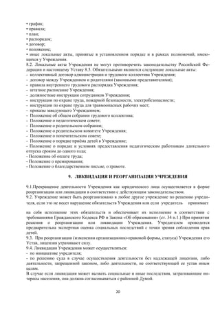 • график;
• правила;
• план;
• распорядок;
• договор;
• положение;
• иные локальные акты, принятые в установленном порядке и в рамках полномочий, имеющихся у Учреждения.
8.2. Локальные акты Учреждения не могут противоречить законодательству Российской Федерации и настоящему Уставу 8.3. Обязательными являются следующие локальные акты:
- коллективный договор администрации и трудового коллектива Учреждения;
- договор между Учреждением и родителями (законными представителями);
- правила внутреннего трудового распорядка Учреждения;
- штатное расписание Учреждения;
- должностные инструкции сотрудников Учреждения;
- инструкции по охране труда, пожарной безопасности, электробезопасности;
- инструкции по охране труда для травмоопасных рабочих мест;
- приказы заведующего Учреждением;
- Положение об общем собрании трудового коллектива;
- Положение о педагогическом совете;
- Положение о родительском собрании;
- Положение о родительском комитете Учреждения;
- Положение о попечительском совете;
- Положение о порядке приёма детей в Учреждение;
- Положение о порядке и условиях предоставления педагогическим работникам длительного
отпуска сроком до одного года;
- Положение об оплате труда;
- Положение о премировании;
- Положение о благодарственном письме, о грамоте.
9. ЛИКВИДАЦИЯ И РЕОРГАНИЗАЦИЯ УЧРЕЖДЕНИЯ
9.1.Прекращение деятельности Учреждения как юридического лица осуществляется в форме
реорганизации или ликвидации в соответствии с действующим законодательством.
9.2. Учреждение может быть реорганизовано в любое другое учреждение по решению учредителя, если это не несет нарушение обязательств Учреждения или если учредитель принимает
на себя исполнение этих обязательств и обеспечивает их исполнение в соответствии с
требованиями Гражданского Кодекса РФ и Закона «Об образовании» (ст. 34 п.1.) При принятии
решения о реорганизации или ликвидации Учреждения. Учредителем проводится
предварительна экспертная оценка социальных последствий с точки зрения соблюдения прав
детей.
9.3. При реорганизации (изменении организационно-правовой формы, статуса) Учреждения его
Устав, лицензия утрачивают силу.
9.4. Ликвидация Учреждения может осуществляться:
- по инициативе учредителя;
- по решению суда в случае осуществления деятельности без надлежащей лицензии, либо
деятельности, запрещенной законом, либо деятельности, не соответствующей ее устав иным
целям.
В случае если ликвидация может вызвать социальные и иные последствия, затрагивающие интересы населения, она должна согласовываться с районной Думой.
20

 