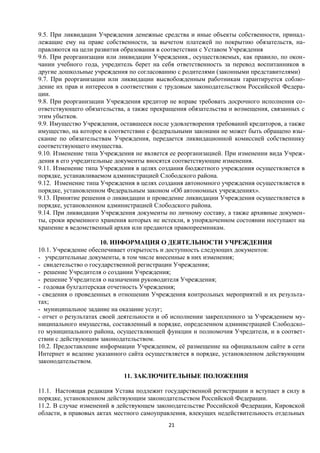 9.5. При ликвидации Учреждения денежные средства и иные объекты собственности, принадлежащие ему на праве собственности, за вычетом платежей по покрытию обязательств, направляются на цели развития образования в соответствии с Уставом Учреждения
9.6. При реорганизации или ликвидации Учреждения., осуществляемых, как правило, по окончании учебного года, учредитель берет на себя ответственность за перевод воспитанников в
другие дошкольные учреждения по согласованию с родителями (законными представителями)
9.7. При реорганизации или ликвидации высвобожденным работникам гарантируется соблюдение их прав и интересов в соответствии с трудовым законодательством Российской Федерации.
9.8. При реорганизации Учреждения кредитор не вправе требовать досрочного исполнения соответствующего обязательства, а также прекращения обязательства и возмещения, связанных с
этим убытков.
9.9. Имущество Учреждения, оставшееся после удовлетворения требований кредиторов, а также
имущество, на которое в соответствии с федеральными законами не может быть обращено взыскание по обязательствам Учреждения, передается ликвидационной комиссией собственнику
соответствующего имущества.
9.10. Изменение типа Учреждения не является ее реорганизацией. При изменении вида Учреждения в его учредительные документы вносятся соответствующие изменения.
9.11. Изменение типа Учреждения в целях создания бюджетного учреждения осуществляется в
порядке, устанавливаемом администрацией Слободского района.
9.12. Изменение типа Учреждения в целях создания автономного учреждения осуществляется в
порядке, установленном Федеральным законом «Об автономных учреждениях».
9.13. Принятие решения о ликвидации и проведение ликвидации Учреждения осуществляется в
порядке, установленном администрацией Слободского района.
9.14. При ликвидации Учреждения документы по личному составу, а также архивные документы, сроки временного хранения которых не истекли, в упорядоченном состоянии поступают на
храпение в ведомственный архив или предаются правопреемникам.
10. ИНФОРМАЦИЯ О ДЕЯТЕЛЬНОСТИ УЧРЕЖДЕНИЯ
10.1. Учреждение обеспечивает открытость и доступность следующих документов:
- учредительные документы, в том числе внесенные в них изменения;
- свидетельство о государственной регистрации Учреждения;
- решение Учредителя о создании Учреждения;
- решение Учредителя о назначении руководителя Учреждения;
- годовая бухгалтерская отчетность Учреждения;
- сведения о проведенных в отношении Учреждения контрольных мероприятий и их результатах;
- муниципальное задание на оказание услуг;
- отчет о результатах своей деятельности и об исполнении закрепленного за Учреждением муниципального имущества, составленный в порядке, определенном администрацией Слободского муниципального района, осуществляющей функции и полномочия Учредителя, и в соответствии с действующим законодательством.
10.2. Предоставление информации Учреждением, её размещение на официальном сайте в сети
Интернет и ведение указанного сайта осуществляется в порядке, установленном действующим
законодательством.
11. ЗАКЛЮЧИТЕЛЬНЫЕ ПОЛОЖЕНИЯ
11.1. Настоящая редакция Устава подлежит государственной регистрации и вступает в силу в
порядке, установленном действующим законодательством Российской Федерации.
11.2. В случае изменений в действующем законодательстве Российской Федерации, Кировской
области, в правовых актах местного самоуправления, влекущих недействительность отдельных
21

 