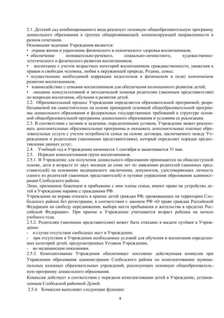 2.1. Детский сад комбинированного вида реализует основную общеобразовательную программу
дошкольного образования в группах общеразвивающей, компенсирующей направленности в
разном сочетании.
Основными задачами Учреждения являются:
• охрана жизни и укрепление физического и психического здоровья воспитанников;
• обеспечение
познавательно-речевого,
социально-личностного,
художественноэстетического и физического развития воспитанников;
• воспитание с учетом возрастных категорий воспитанников гражданственности, уважения к
правам и свободам человека, любви к окружающей природе, Родине, семье;
• осуществление необходимой коррекции недостатков в физическом и (или) психическом
развитии воспитанников;
• взаимодействие с семьями воспитанников для обеспечения полноценного развития детей;
• оказание консультативной и методической помощи родителям (законным представителям)
по вопросам воспитания, обучения и развития детей.
2.2. Образовательный процесс Учреждения определяется образовательной программой, разрабатываемой им самостоятельно на основе примерной основной общеобразовательной программы дошкольного образования и федеральных государственных требований к структуре основной общеобразовательной программы дошкольного образования и условиям ее реализации.
2.3. В соответствии с целями и задачами, определенными уставом, Учреждение может реализовать дополнительные образовательные программы и оказывать дополнительные платные образовательные услуги с учетом потребности семьи на основе договора, заключаемого между Учреждением и родителями (законными представителями), который определяет порядок предоставления данных услуг,
2.4. Учебный год в Учреждении начинается 1 сентября и заканчивается 31 мая.
2.5. Порядок комплектования групп воспитанников.
2.5.1. В Учреждение для получения дошкольного образования принимаются на общедоступной
основе, дети в возрасте от двух месяцев до семи лет по заявлению родителей (законных представителей) на основании медицинского заключения, документов, удостоверяющих личность
одного из родителей (законных представителей) и путевки управления образования администрации Слободского района.
Лицо, признанное беженцем и прибывшие с ним члены семьи, имеют право на устройство детей в Учреждение наравне с гражданами РФ.
Учреждение не вправе отказать в приеме детей граждан РФ, проживающих на территории Слободского района без регистрации, в соответствии с законом РФ «О праве граждан Российской
Федерации на свободу передвижения, выбора места пребывания и жительства в пределах Российской Федерации». При приеме в Учреждение учитывается возраст ребенка на начало
учебного года.
2.5.2. Родителям (законным представителям) может быть отказано в выдаче путёвки в Учреждение:
- в случае отсутствия свободных мест в Учреждении;
- при отсутствии в Учреждении необходимых условий для обучения и воспитания определенных категорий детей, предусмотренных Уставом Учреждения;
- но медицинским показаниям.
2.5.3. Комплектование Учреждения обеспечивает постоянно действующая комиссия при
Управлении образования администрации Слободского района по комплектованию муниципальных казенных образовательных учреждений, реализующих основную общеобразовательную программу дошкольного образования.
Комиссия действует в соответствии с порядком комплектования детей в Учреждение, установленным Слободской районной Думой.
2.5.4. Комиссия выполняет следующие функции:
4

 