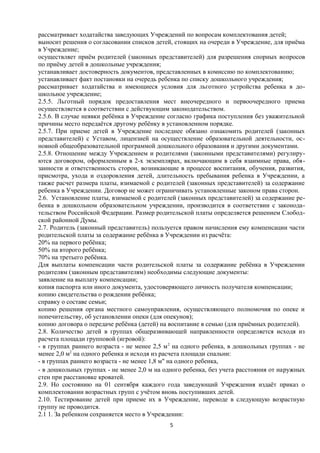 рассматривает ходатайства заведующих Учреждений по вопросам комплектования детей;
выносит решения о согласовании списков детей, стоящих на очереди в Учреждение, для приёма
в Учреждение;
осуществляет приём родителей (законных представителей) для разрешения спорных вопросов
по приёму детей в дошкольные учреждения;
устанавливает достоверность документов, представленных в комиссию по комплектованию;
устанавливает факт постановки на очередь ребенка по списку дошкольного учреждения;
рассматривает ходатайства и имеющиеся условия для льготного устройства ребенка в дошкольное учреждение;
2.5.5. Льготный порядок предоставления мест внеочередного и первоочередного приема
осуществляется в соответствии с действующим законодательством.
2.5.6. В случае неявки ребёнка в Учреждение согласно графика поступления без уважительной
причины место передаётся другому ребёнку в установленном порядке.
2.5.7. При приеме детей в Учреждение последнее обязано ознакомить родителей (законных
представителей) с Уставом, лицензией на осуществление образовательной деятельности, основной общеобразовательной программой дошкольного образования и другими документами.
2.5.8. Отношение между Учреждением и родителями (законными представителями) регулируются договором, оформленным в 2-х экземплярах, включающим в себя взаимные права, обязанности и ответственность сторон, возникающие в процессе воспитания, обучения, развития,
присмотра, ухода и оздоровления детей, длительность пребывания ребенка в Учреждении, а
также расчет размера платы, взимаемой с родителей (законных представителей) за содержание
ребенка в Учреждении. Договор не может ограничивать установленные законом права сторон.
2.6. Установление платы, взимаемой с родителей (законных представителей) за содержание ребенка в дошкольном образовательном учреждении, производится в соответствии с законодательством Российской Федерации. Размер родительской платы определяется решением Слободской районной Думы.
2.7. Родитель (законный представитель) пользуется правом начисления ему компенсации части
родительской платы за содержание ребёнка в Учреждении из расчёта:
20% на первого ребёнка;
50% па второго ребёнка;
70% на третьего ребёнка.
Для выплаты компенсации части родительской платы за содержание ребёнка в Учреждении
родителям (законным представителям) необходимы следующие документы:
заявление на выплату компенсации;
копия паспорта или иного документа, удостоверяющего личность получателя компенсации;
копию свидетельства о рождении ребёнка;
справку о составе семьи;
копию решения органа местного самоуправления, осуществляющего полномочия по опеке и
попечительству, об установлении опеки (для опекунов);
копию договора о передаче ребёнка (детей) на воспитание в семью (для приёмных родителей).
2.8. Количество детей в группах общеразвивающей направленности определяется исходя из
расчета площади групповой (игровой):
- в группах раннего возраста - не менее 2,5 м 2 на одного ребенка, в дошкольных группах - не
менее 2,0 м2 на одного ребенка и исходя из расчета площади спальни:
- в группах раннего возраста - не менее 1,8 м" на одного ребенка,
- в дошкольных группах - не менее 2,0 м на одного ребенка, без учета расстояния от наружных
стен при расстановке кроватей.
2.9. Но состоянию на 01 сентября каждого года заведующий Учреждения издаёт приказ о
комплектовании возрастных групп с учётом вновь поступивших детей.
2.10. Тестирование детей при приеме их в Учреждение, переводе в следующую возрастную
группу не проводится.
2.1 1. За ребенком сохраняется место в Учреждении:
5

 