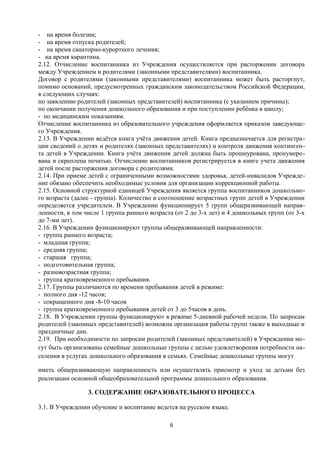 - на время болезни;
- на время отпуска родителей;
- на время санаторно-курортного лечения;
- на время карантина.
2.12. Отчисление воспитанника из Учреждения осуществляется при расторжении договора
между Учреждением и родителями (законными представителями) воспитанника.
Договор с родителями (законными представителями) воспитанника может быть расторгнут,
помимо оснований, предусмотренных гражданским законодательством Российской Федерации,
в следующих случаях:
по заявлению родителей (законных представителей) воспитанника (с указанием причины);
по окончании получения дошкольного образования и при поступлении ребёнка в школу;
- по медицинским показаниям.
Отчисление воспитанника из образовательного учреждения оформляется приказом заведующего Учреждения.
2.13. В Учреждении ведётся книга учёта движения детей. Книга предназначается для регистрации сведений о детях и родителях (законных представителях) и контроля движения контингента детей в Учреждении. Книга учёта движения детей должна быть прошнурована, пронумерована и скреплена печатью. Отчисление воспитанников регистрируется в книге учета движения
детей после расторжения договора с родителями.
2.14. При приеме детей с ограниченными возможностями здоровья, детей-инвалидов Учреждение обязано обеспечить необходимые условия для организации коррекционной работы.
2.15. Основной структурной единицей Учреждения является группа воспитанников дошкольного возраста (далее - группа). Количество и соотношение возрастных групп детей в Учреждении
определяется учредителем. В Учреждении функционирует 5 групп общеразвивающей направленности, в том числе 1 группа раннего возраста (от 2 до 3-х лет) и 4 дошкольных групп (от 3-х
до 7-ми лет).
2.16. В Учреждении функционируют группы общеразвивающей направленности:
- группа раннего возраста;
- младшая группа;
- средняя группа;
- старшая группа;
- подготовительная группа;
- разновозрастная группа;
- группа кратковременного пребывания.
2.17. Группы различаются по времени пребывания детей в режиме:
- полного дня -12 часов;
- сокращенного дня -8-10 часов
- группа кратковременного пребывания детей от 3 до 5часов в день.
2.18. В Учреждении группы функционируют в режиме 5-дневной рабочей недели. По запросам
родителей (законных представителей) возможна организация работы групп также в выходные и
праздничные дни.
2.19. При необходимости по запросам родителей (законных представителей) в Учреждении могут быть организованы семейные дошкольные группы с целью удовлетворения потребности населения в услугах дошкольного образования в семьях. Семейные дошкольные группы могут
иметь общеразвивающую направленность или осуществлять присмотр и уход за детьми без
реализации основной общеобразовательной программы дошкольного образования.
3. СОДЕРЖАНИЕ ОБРАЗОВАТЕЛЬНОГО ПРОЦЕССА
3.1. В Учреждении обучение и воспитание ведется на русском языке.
6

 