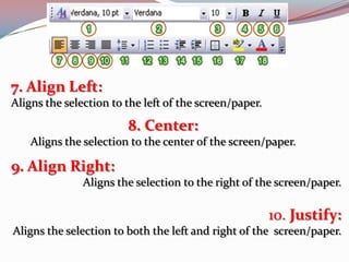 7. Align Left:
Aligns the selection to the left of the screen/paper.

8. Center:
Aligns the selection to the center of the screen/paper.

9. Align Right:
Aligns the selection to the right of the screen/paper.

10. Justify:
Aligns the selection to both the left and right of the screen/paper.

 