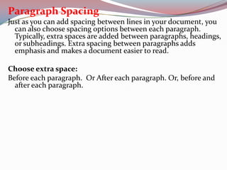 Paragraph Spacing
Just as you can add spacing between lines in your document, you
can also choose spacing options between each paragraph.
Typically, extra spaces are added between paragraphs, headings,
or subheadings. Extra spacing between paragraphs adds
emphasis and makes a document easier to read.
Choose extra space:
Before each paragraph. Or After each paragraph. Or, before and
after each paragraph.

 