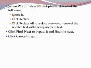  When Word finds a word of phrase, do one of the

following:
 Ignore it.
 Click Replace.

 Click Replace All to replace every occurrence of the

selected text with the replacement text.

 Click Find Next to bypass it and find the next.
 Click Cancel to quit.

 