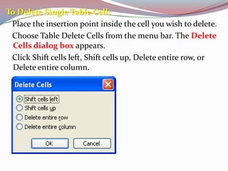 To Delete Single Table Cell:
Place the insertion point inside the cell you wish to delete.
Choose Table Delete Cells from the menu bar. The Delete
Cells dialog box appears.
Click Shift cells left, Shift cells up, Delete entire row, or
Delete entire column.

 