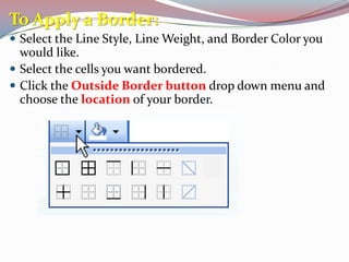 To Apply a Border:
 Select the Line Style, Line Weight, and Border Color you

would like.
 Select the cells you want bordered.
 Click the Outside Border button drop down menu and
choose the location of your border.

 