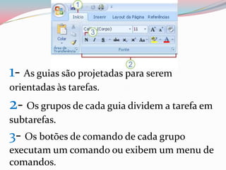 1- As guias são projetadas para serem
orientadas às tarefas.
2- Os grupos de cada guia dividem a tarefa em
subtarefas.
3- Os botões de comando de cada grupo
executam um comando ou exibem um menu de
comandos.