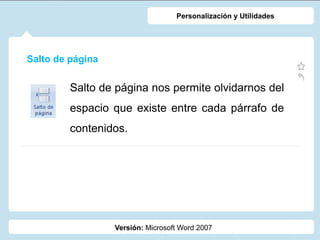 Salto de página
Versión: Microsoft Word 2007
Personalización y Utilidades
Salto de página nos permite olvidarnos del
espacio que existe entre cada párrafo de
contenidos.
 