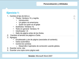Ejercicio 1:
Versión: Microsoft Word 2007
Personalización y Utilidades
1. Cambie el tipo de letra a:
• Títulos: Verdana 14 y negrita.
• Introducción
• Un golpe a la americana
• Quien es quien en el golpe
• Subtítulos: Verdana 12.
• Texto en general: Verdana 10
• Interlineado 1,5
• Salto de página antes de los títulos.
2. Cambiar el tamaño de página a Carta.
3. Agregue:
• Encabezado y pie de página (asociados al contexto).
• Índice automático
• Control de cambios
o Desarrollo 2 ejemplos de corrección usando globos.
4. Guardar como .doc
5. Guardar una copia como página web
 