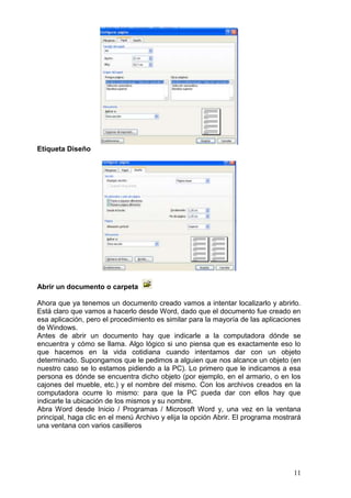 11
Etiqueta Diseño
Abrir un documento o carpeta
Ahora que ya tenemos un documento creado vamos a intentar localizarlo y abrirlo.
Está claro que vamos a hacerlo desde Word, dado que el documento fue creado en
esa aplicación, pero el procedimiento es similar para la mayoría de las aplicaciones
de Windows.
Antes de abrir un documento hay que indicarle a la computadora dónde se
encuentra y cómo se llama. Algo lógico si uno piensa que es exactamente eso lo
que hacemos en la vida cotidiana cuando intentamos dar con un objeto
determinado. Supongamos que le pedimos a alguien que nos alcance un objeto (en
nuestro caso se lo estamos pidiendo a la PC). Lo primero que le indicamos a esa
persona es dónde se encuentra dicho objeto (por ejemplo, en el armario, o en los
cajones del mueble, etc.) y el nombre del mismo. Con los archivos creados en la
computadora ocurre lo mismo: para que la PC pueda dar con ellos hay que
indicarle la ubicación de los mismos y su nombre.
Abra Word desde Inicio / Programas / Microsoft Word y, una vez en la ventana
principal, haga clic en el menú Archivo y elija la opción Abrir. El programa mostrará
una ventana con varios casilleros
 