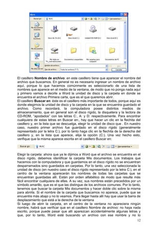 12
El casillero Nombre de archivo: en este casillero tiene que aparecer el nombre del
archivo que buscamos. En general no es necesario ingresar un nombre de archivo
aquí, porque lo que hacemos comúnmente es seleccionarlo de una lista de
nombres que aparece en el medio de la ventana, de modo que no ponga nada aquí
y primero vamos a decirle a Word la unidad de disco y la carpeta en donde se
encuentra el archivo Primera carta, que es el que queremos abrir.
El casillero Buscar en: éste es el casillero más importante de todos, porque aquí es
donde elegimos la unidad de disco y la carpeta en la que se encuentra guardado el
archivo. Como recordará, la computadora posee distintos medios de
almacenamiento, que en general son el disco rígido, la disquetera y la lectora de
CD-ROM, “apodados” con las letras C:, A: y D: respectivamente. Para encontrar
cualquiera de estas letras en Buscar en:, hay que hacer un clic en la flechita del
casillero y, en la lista que se descuelga, elegir la unidad de disco que . En nuestro
caso, nuestro primer archivo fue guardado en el disco rígido (generalmente
representado por la letra C:), por lo tanto haga clic en la flechita de la derecha del
casillero y, en la lista que aparece, elija la opción (C:). Una vez hecho esto,
verifique que la misma aparece escrita en el casillero Buscar en:
Elegir la carpeta: ahora que ya le dijimos a Word que el archivo se encuentra en el
disco rígido, debemos identificar la carpeta Mis documentos. Los trabajos que
hacemos con la computadora y que guardamos en el disco rígido no se encuentran
desparramados sino guardados en carpetas. Por lo tanto, una vez seleccionada la
unidad de disco (en nuestro caso el disco rígido representado por la letra C:), en el
centro de la ventana aparecerán los nombres de todas las carpetas que se
encuentran guardadas allí. Están por orden alfabético de modo que resulte más
fácil encontrar cualquiera de ellas. A su vez, sus nombres están precedidos por un
símbolo amarillo, que es el que las distingue de los archivos comunes. Por lo tanto,
tenemos que buscar la carpeta Mis documentos y hacer doble clic sobre la misma
para abrirla. Si el nombre de la carpeta que buscamos no aparece, puede que se
encuentre más abajo y no lo veamos. Para llegar hasta allí hay que usar la barra de
desplazamiento que está a la derecha de la ventana
Si luego de abrir la carpeta, en el centro de la ventana no apareciera ningún
nombre, habrá que verificar que en el casillero Nombre de archivo: no haya nada
escrito, porque puede pasar que allí aparezcan accidentalmente algunas letras y
que, por lo tanto, Word esté buscando un archivo con ese nombre y no lo
 