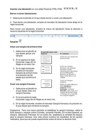 14
Insertar una tabulación en una celda Presione CTRL+TAB.
Borrar o mover tabulaciones
1. Seleccione el párrafo en el que desee borrar o mover una tabulación.
2. Para borrar una tabulación, arrastre el marcador de tabulación hacia abajo en la
regla horizontal.
Para mover una tabulación, arrastre la marca de tabulación hacia la derecha o
hacia la izquierda en la regla horizontal.
Sangrías
Crear una sangría de primera línea
1. Seleccione el párrafo al
que desee aplicar una
sangría.
2. Si no aparece la regla
horizontal, haga clic en
Regla en el menú Ver.
3. En la regla horizontal,
arrastre el marcador
Sangría de primera línea
a la posición donde
desee que comience el
texto.
Crear una sangría francesa
1. Seleccione el párrafo en
el que desee crear una
sangría francesa.
2. Si no encuentra la regla
horizontal, haga clic en Regla en el menú Ver.
3. En la regla horizontal, arrastre el marcador Sangría francesa a la posición en
la que desee que comience la sangría.
Sugerencia Para una mayor precisión al establecer la sangría francesa, utilice la
ficha Sangría y espacio (menú Formato, comando Párrafo). En la lista Especial, en
Sangría, seleccione Francesa. En el cuadro De, establezca la cantidad de espacio
para la sangría francesa. Una vista previa muestra los resultados de los ajustes
realizados, para que así pueda experimentar antes de tomar la decisión final.
 