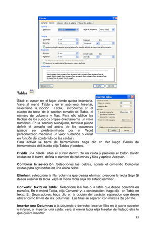 15
Tablas
Situé el cursor en el lugar donde quiera insertarla.
Vaya al menú Tabla y en el submenú Insertar,
seleccioné la opción Tabla, introduzca en el
cuadro de texto de la sección tamaño de Tabla, el
número de columna y filas. Para ello utilice las
flechas de los cuadros o tipee directamente un valor
numérico .En la sección Autoajuste, también puede
definir el tamaño del ancho de las columnas
(puede ser predeterminado por el Word
personalizado mediante un valor numérico o variar
en función del contenido de las celdas).
Para activar la barra de herramientas haga clic en Ver luego Barras de
herramientas del listado elija Tablas y bordes.
Dividir una celda: situé el cursor dentro de un celda y presione el botón Dividir
celdas de la barra, defina el numero de columnas y filas y apriete Aceptar.
Combinar la selección. Selecciones las celdas, apriete el comando Combinar
celdas para agruparlas en una única celda.
Eliminar: seleccione la fila columna que desea eliminar, presione la tecla Supr Si
desea eliminar la tabla vaya al menú tabla elija del listado eliminar.
Convertir texto en Tabla: Seleccione las filas o la tabla que desee convertir en
párrafos. En el menú Tabla, elija Convertir y, a continuación, haga clic en Tabla en
texto. En Separadores, haga clic en la opción del carácter separador que desee
utilizar como límite de las columnas. Las filas se separan con marcas de párrafo.
Insertar una Columnas a la izquierda o derecha, insertar filas en la parte superior
o inferior, o insertar una celda: vaya al menú tabla elija Insertar del listado elija lo
que quiere insertar.
 