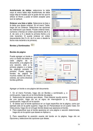 16
Autoformato de tablas: seleccione la tabla
vaya al menú tabla elija Autoformato de tabla
luego elija el modelo que le gusta de los que le
ofrece el Word y pulse el botón aceptar para
que se aplique.
Ordenar una lista o tabla: Seleccione la lista o
la tabla que desee ordenar. En el menú Tabla,
haga clic en Ordenar. Seleccione las opciones
de ordenación que desee. Puede ordenar texto,
números o fechas en orden ascendente (de A a
Z, de cero a 9 o desde la primera fecha a la
más reciente). O puede ordenar en orden
descendente (de Z a A, de 9 a cero o desde la
fecha más reciente a la primera).
Bordes y Sombreados
Bordes de página
Puede agregar un borde a
uno o a todos los lados de
cada página de un
documento, a la página de
una sección, sólo a la
primera página o a todas
las páginas excepto la
primera. Puede agregar
bordes de página en
muchos estilos de línea y
colores, así como diversos
bordes gráficos.
Agregar un borde a una página del documento
1. En el menú Formato, haga clic en Bordes y sombreado y, a
continuación, haga clic en la ficha Borde de página.
2. Seleccione las opciones que desee. Para obtener ayuda acerca
de una opción, haga clic en el signo de interrogación y, a
continuación, haga clic en la opción.
3. Si desea que el borde aparezca en un lugar específico de la página, como por
ejemplo sólo en la parte superior, haga clic en Personalizar en el cuadro Valor. En
Vista previa, haga clic en el lugar donde desee que aparezca el borde.
4. Para especificar que el borde aparezca en una página o sección determinada,
haga clic en la opción que desee en Aplicar a.
5. Para especificar la posición exacta del borde en la página, haga clic en
Opciones y seleccione las opciones que desee.
 