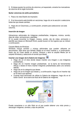 19
5. Si desea ajustar los anchos de columna y el espaciado, arrastre los marcadores
de columna de la regla horizontal.
Quitar columnas de estilo periodístico
1. Pase a la vista Diseño de impresión.
2. Si el documento está dividido en secciones, haga clic en la sección o seleccione
todas las que desee cambiar.
3. Haga clic en Columnas y, a continuación, arrastre para seleccionar una sola
columna.
Inserción de Imagen
Ubicaciones adicionales de imágenes prediseñadas, imágenes, música, sonido,
clips de vídeo, animaciones y plantillas
Si no puede encontrar la imagen, música, sonido, clip de vídeo, animación o
plantilla que desea en Microsoft Word, puede buscar en los lugares que se indican
a continuación.
Carpeta Media de Windows
Windows incluye sonidos y música adicionales que pueden utilizarse en
documentos. Sólo tiene que señalar Objeto en el menú Insertar y, a continuación,
hacer clic en Crear desde un archivo. Busque y abra la carpeta Media (en la
carpeta Windows) y seleccione el sonido que desee.
Insertar una imagen de la Galería de imágenes
 Haga clic en el área donde desee insertar una imagen o una imágenes
prediseñada…
 Haga clic en Insertar imagen prediseñada en la barra de herramientas
Dibujo o desde el menú insertar imágenes prediseñadas (abre una ventana
lateral)
 Haga clic en la categoría que desee.
 Haga clic en la imagen que desee y, a continuación, haga clic en Insertar clip
en el menú que aparece.
 Cuando haya terminado de utilizar la Galería de imágenes, haga clic en el
botón Cerrar de la barra de título de la Galería de imágenes.
Puede conectarse a un sitio Web en el que puede obtener una vista previa y
descargar imágenes, sonidos y clips de película.
 