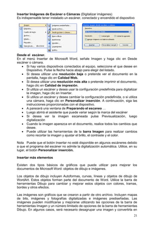 21
Insertar Imágenes de Escáner o Cámaras (Digitalizar imágenes)
Es indispensable tener instalado un escáner, conectado y encendido el dispositivo
Desde el escáner.
En el menú Insertar de Microsoft Word, señale Imagen y haga clic en Desde
escáner o cámara.
 Si hay varios dispositivos conectados al equipo, seleccione el que desee en
Dispositivo. Pulse la flecha hacia abajo para elegir del listado.
 Si desea utilizar una resolución baja o pretende ver el documento en la
pantalla, haga clic en Calidad Web.
 Si desea utilizar una resolución más alta o pretende imprimir el documento,
haga clic en Calidad de impresión.
 Si utiliza un escáner y desea usar la configuración predefinida para digitalizar
la imagen, haga clic en Insertar.
 Si utiliza un escáner y desea cambiar la configuración predefinida, o si utiliza
una cámara, haga clic en Personalizar inserción. A continuación, siga las
instrucciones proporcionadas con el dispositivo.
 A parecerá una ventana de Preparando el escaneo …
 Luego abrirá el asistente que puede variar según la marca del escáner
 Si desea ver la imagen escaneada pulse Previsualización, luego
digitalización
 Cuando la imagen aparezca en el documento, realice todos los cambios que
desee.
 Puede utilizar las herramientas de la barra Imagen para realizar cambios
como recortar la imagen y ajustar el brillo, el contraste y el color.
Nota Puede que el botón Insertar no esté disponible en algunos escáneres debido
a que el programa del escáner no admite la digitalización automática. Utilice, en su
lugar, el botón Personalizar inserción.
Insertar más elementos
Existen dos tipos básicos de gráficos que puede utilizar para mejorar los
documentos de Microsoft Word: objetos de dibujo e imágenes.
Los objetos de dibujo incluyen Autoformas, curvas, líneas y objetos de dibujo de
WordArt. Estos objetos forman parte del documento de Word. Utilice la barra de
herramientas Dibujo para cambiar y mejorar estos objetos con colores, tramas,
bordes y otros efectos.
Las imágenes son gráficos que se crearon a partir de otro archivo. Incluyen mapas
de bits, imágenes y fotografías digitalizadas e imágenes prediseñadas. Las
imágenes pueden modificarse y mejorarse utilizando las opciones de la barra de
herramientas Imagen y un número limitado de opciones de la barra de herramientas
Dibujo. En algunos casos, será necesario desagrupar una imagen y convertirla en
 
