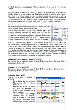22
un objeto de dibujo antes de poder utilizar las opciones de la barra de herramientas
Dibujo.
Microsoft Word incluye un conjunto de autoformas previamente dibujadas que
pueden utilizarse en los documentos. Es posible cambiar el tamaño, girar, voltear,
dar color y combinar estas formas con otras, como por ejemplo círculos y
cuadrados, para generar formas más complejas. El menú Autoformas de la barra
de herramientas Dibujo contiene varias categorías de formas, incluidas líneas,
formas básicas, elementos de diagrama de flujo, cintas y estrellas y llamadas.
Las autoformas
Se insertan con el estilo de ajuste de texto Delante del texto.
Cómo cambiar el estilo de ajuste de texto.
Puede agregar llamadas, rótulos y otros tipos de texto a los
gráficos utilizando cuadros de texto. Una vez que ha
insertado un cuadro de texto, puede utilizar las opciones de
la barra de herramientas Dibujo para mejorarlo como si se
tratara de cualquier otro objeto de dibujo. O puede agregar
texto a una Autoforma y utilizarla como un cuadro de texto.
El menú Autoformas de la barra de herramientas Dibujo incluye varias categorías
de herramientas. En la categoría Líneas, puede utilizar Curva, Forma libre y A
mano alzada para dibujar líneas y curvas, así como formas que combinen líneas y
curvas. Si desea trazar curvas con mayor control y precisión, utilice Curva. Utilice
Forma libre cuando desee una forma más definida; es decir, sin líneas dentadas ni
cambios drásticos de dirección. Si desea que un objeto de dibujo tenga el aspecto
de haber sido trazado con un lápiz, utilice A mano alzada. La forma resultante
coincidirá aproximadamente con lo que se dibuje en la pantalla.
Las líneas, curvas y formas libres
Se insertan con el estilo de ajuste de texto Delante del texto. Cómo cambiar el
estilo de ajuste de texto.
Los cuadros de texto
Se insertan con el estilo de ajuste de texto Delante del texto. Cómo cambiar el
estilo de ajuste de texto. Común y vertical
Dibujo de WordArt
Insertar un objeto de dibujo de
WordArt
 En la barra de herramientas
Dibujo, haga clic en Insertar
WordArt .
 Haga clic en el tipo de objeto
de dibujo de WordArt que
desee y, a continuación, haga
clic en Aceptar.
 En el cuadro de diálogo
Modificar texto de WordArt,
escriba el texto al que desee
dar formato, seleccione otras
opciones que desee y haga clic
 