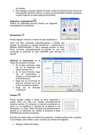 23
en Aceptar.
 Para agregar o cambiar efectos de texto, utilice los botones de las barras de
herramientas WordArt y Dibujo. La barra de herramientas WordArt aparecerá
cuando haga clic en texto especial de WordArt.
Diagrama u organigrama
Galería de diagramas permite insertar uno diagrama
preestablecido y modificarlo
Numeración
Puede agregar números a líneas de texto existentes o
crear una lista numerada automáticamente a medida que
escribe. Si comienza un párrafo escribiendo 1, presionando la
BARRA ESPACIADORA o TAB y después escribe un texto,
Word convierte automáticamente el párrafo en una lista
numerada al presionar la tecla ENTRAR para terminar el
párrafo.
Reiniciar la numeración en el
medio de una lista numerada
 En la lista numerada, haga
clic en el elemento que
desee reiniciar con 1.
 En el menú Formato, haga
clic en Numeración y
viñetas y, a continuación, en
la ficha Números.
 Haga clic en el formato de
lista que coincida con el de
la lista numerada existente.
 Haga clic en Reiniciar
numeración.
Viñetas
Puede agregar viñetas a líneas de texto existentes o
puede crear una lista con viñetas automáticamente
mientras escribe. Si comienza un párrafo escribiendo un
guión (-) o un asterisco (*) seguido de un espacio o una
tabulación y un texto, Word convierte automáticamente el
párrafo en un elemento con viñetas al presionar la tecla
ENTRAR para terminar el párrafo.
Este tipo de viñeta utiliza una fuente de caracteres. También puede crear un gráfico
o una imagen como viñeta y crear una lista con viñetas de imágenes.
 Agregar viñetas de imagen
 