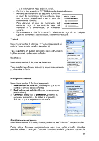 25
1" y, a continuación, haga clic en Aceptar.
 Escriba la lista y presione ENTRAR después de cada elemento.
 Para mover un elemento de esquema numerado
al nivel de numeración correspondiente, siga
uno de estos procedimientos en la barra de
herramientas Formato:
 Para disminuir el nivel de numeración del
elemento, haga clic en cualquier lugar del
elemento y, a continuación, en Aumentar
sangría.
 Para aumentar el nivel de numeración del elemento, haga clic en cualquier
lugar del elemento y, a continuación, en Disminuir sangría.
Traducir
Menú Herramientas  idiomas  Traducir (aparecerá un
cartel si desea instalar esta función pulse si)
Tipee la palabra, en Buscar seleccione traducción, elija de
Inglés a español y pulse sobre la flecha
Sinónimos
Menú Herramientas  idiomas  Sinónimos
Tipee la palabra en Buscar seleccione sinónimos en español
y pulse sobre la flecha
Proteger documentos
Menú Herramientas  Proteger documento
1. Restricciones de formato (bloquea para que no se
cambie el formato del documento)
2. Restricciones de edición (bloquea para que no se
pueda editar )
3. Comenzar a respetar la protección, pulsando si,
comenzar a respetar…. Se activa la protección.
Solicitando que le asigne una contraseña
Combinar correspondencia
Menú Herramientas  Cartas y Correspondencias  Combinar Correspondencias
Puede utilizar Combinar correspondencia para crear cartas modelo, etiquetas
postales, sobres o catálogos. Combinar correspondencia le guía en el proceso de
 