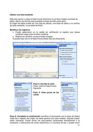 27
Utilizar una lista existente
Elija esta opción y pulse el hipervínculo Examinar (si ya tiene creada una base de
datos, elija la ruta donde esta guardada la base de dato pulse abrir)
El origen de datos puede ser una hoja de cálculo, una base de datos o un archivo
de texto existente, o una tabla de Word.
Modificar los registros.
 Puede seleccionar en la casilla de verificación el registro que desea
modificar luego pulse el botón modificar
 Realice los cambios y pulse el botón Aceptar
O puede hace clic en el hipervínculo Editar lista de direcciones.
Paso 4: Escriba la carta
Pulse sobre el hipervínculo
Siguiente
Paso 5: Vista previa de las
cartas
Paso 6: Complete la combinación (combina el documento con la base de datos)
Cada fila o registro del origen de datos genera una carta modelo, etiqueta postal,
sobre individual. Puede enviar los documentos combinados directamente a la
impresora, a direcciones de correo electrónico o a números de fax, o puede reunir
 