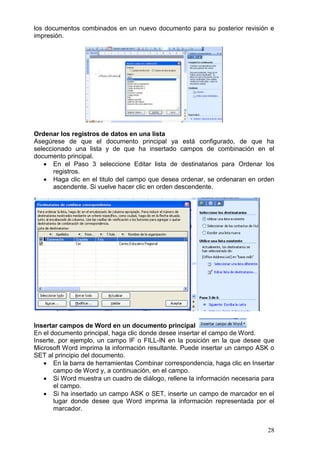28
los documentos combinados en un nuevo documento para su posterior revisión e
impresión.
Ordenar los registros de datos en una lista
Asegúrese de que el documento principal ya está configurado, de que ha
seleccionado una lista y de que ha insertado campos de combinación en el
documento principal.
 En el Paso 3 seleccione Editar lista de destinatarios para Ordenar los
registros.
 Haga clic en el titulo del campo que desea ordenar, se ordenaran en orden
ascendente. Si vuelve hacer clic en orden descendente.
Insertar campos de Word en un documento principal
En el documento principal, haga clic donde desee insertar el campo de Word.
Inserte, por ejemplo, un campo IF o FILL-IN en la posición en la que desee que
Microsoft Word imprima la información resultante. Puede insertar un campo ASK o
SET al principio del documento.
 En la barra de herramientas Combinar correspondencia, haga clic en Insertar
campo de Word y, a continuación, en el campo.
 Si Word muestra un cuadro de diálogo, rellene la información necesaria para
el campo.
 Si ha insertado un campo ASK o SET, inserte un campo de marcador en el
lugar donde desee que Word imprima la información representada por el
marcador.
 
