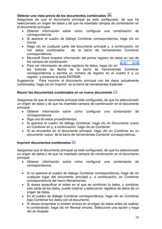 29
Obtener una vista previa de los documentos combinados
Asegúrese de que el documento principal ya está configurado, de que ha
seleccionado un origen de datos y de que ha insertado campos de combinación en
el documento principal.
 Obtener información sobre cómo configurar una combinación de
correspondencia.
 Si aparece el cuadro de diálogo Combinar correspondencia, haga clic en
Cerrar.
 Haga clic en cualquier parte del documento principal y, a continuación, en
Ver datos combinados de la barra de herramientas Combinar
correspondencia.
 Microsoft Word muestra información del primer registro de datos en vez de
los campos de combinación.
 Para ver información de otros registros de datos, haga clic en
los botones de flecha de la barra de herramientas Combinar
correspondencia o escriba un número de registro en el cuadro Ir a un
registro y presione la tecla ENTRAR.
Sugerencia Para imprimir el documento principal con los datos actualmente
combinados, haga clic en Imprimir en la barra de herramientas Estándar.
Reunir los documentos combinados en un nuevo documento
Asegúrese de que el documento principal está configurado, de que ha seleccionado
un origen de datos y de que ha insertado campos de combinación en el documento
principal.
 Obtener información sobre cómo configurar una combinación de
correspondencia.
 Siga uno de estos procedimientos:
 Si aparece el cuadro de diálogo Combinar, haga clic en Documento nuevo
en Combinar en y, a continuación, haga clic en Combinar.
 Si se encuentra en el documento principal. haga clic en Combinar en un
documento nuevo de la barra de herramientas Combinar correspondencia.
Imprimir documentos combinados
Asegúrese que el documento principal ya está configurado, de que ha seleccionado
un origen de datos y de que ha insertado campos de combinación en el documento
principal.
 Obtener información sobre cómo configurar una combinación de
correspondencia.
 Si no aparece el cuadro de diálogo Combinar correspondencia, haga clic en
cualquier lugar del documento principal y, a continuación, en Combinar
correspondencia del menú Herramientas.
 Si desea especificar el orden en el que se combinan lo datos, o combinar
sólo parte de los datos, puede ordenar y seleccionar registros de datos de un
origen de datos.
 En el cuadro de diálogo Combinar correspondencia, haga clic en Combinar
bajo Combinar los datos con el documento.
 Si desea comprobar si existen errores en el origen de datos antes de realizar
la combinación, haga clic en Revisar errores. Seleccione una opción y haga
clic en Aceptar.
 