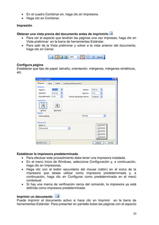30
 En el cuadro Combinar en, haga clic en Impresora.
 Haga clic en Combinar.
Impresión
Obtener una vista previa del documento antes de imprimirlo
 Para ver el aspecto que tendrán las páginas una vez impresas, haga clic en
Vista preliminar en la barra de herramientas Estándar.
 Para salir de la Vista preliminar y volver a la vista anterior del documento,
haga clic en Cerrar.
Configura página
Establecer que tipo de papel, tamaño, orientación, márgenes, márgenes simétricos,
etc.
Establecer la impresora predeterminada
 Para efectuar este procedimiento debe tener una impresora instalada.
 En el menú Inicio de Windows, seleccione Configuración y, a continuación,
haga clic en Impresoras.
 Haga clic con el botón secundario del mouse (ratón) en el icono de la
impresora que desee utilizar como impresora predeterminada y, a
continuación, haga clic en Configurar como predeterminada en el menú
contextual.
 Si hay una marca de verificación cerca del comando, la impresora ya está
definida como impresora predeterminada.
Imprimir un documento
Puede imprimir el documento activo si hace clic en Imprimir en la barra de
herramientas Estándar. Para presentar en pantalla todas las páginas con el aspecto
 