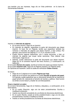 31
que tendrán una vez impresas, haga clic en Vista preliminar en la barra de
herramientas Estándar.
Imprimir un intervalo de páginas
 En el menú Archivo, haga clic en Imprimir.
 En Intervalo de páginas, especifique la parte del documento que desee
imprimir. Si hace clic en Páginas, tendrá que especificar también los
números o intervalos de páginas que desee imprimir, o bien ambos. Por
ejemplo, para imprimir las páginas 2, 4, 5, 6 y 8, escriba 2,4-6,8
 Puede imprimir páginas específicas, una o varias secciones, o bien un
intervalo de páginas que ocupe varias secciones. Para obtener más
información, haga clic en .
 Además, puede seleccionar la parte del documento que desee imprimir.
Haga clic en el comando Imprimir del menú Archivo y, a continuación, en
Selección.
En el cuadro Número de copias, escriba el número de copias que desee imprimir.
En el cuadro Imprimir sólo, haga clic en Páginas impares o en Páginas pares.
En Opciones de impresión, active la casilla de verificación Orden inverso.
En Zoom:
 Haga clic en 2 páginas en el cuadro Páginas por hoja.
 Haga clic en la opción que desee en el cuadro Escalar al tamaño del papel.
Por ejemplo, puede especificar que un documento tamaño B4 se imprima en
papel tamaño A4, reduciendo el tamaño de fuentes y gráficos. Esta función
es similar a la de reducir y ampliar de una fotocopiadora.
Crear e imprimir un sobre
En el menú Herramientas, haga clic en Sobres y etiquetas y, a continuación, en la
ficha Sobres.
 En el cuadro Dirección, siga uno de estos procedimientos: Escriba o
modifique la dirección.
 Inserte una dirección procedente de una libreta de direcciones electrónicas.
 En el cuadro Remite, acepte el remite predeterminado o siga uno de estos
procedimientos: Escriba o modifique el remite.
 Inserte un remite procedente de una libreta de direcciones electrónicas.
 