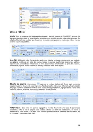 34
Cintas o ribbonz
Inicio: Aquí se muestran las opciones elementales y las más usadas de Word 2007. Algunas de
las opciones disponibles en esta cinta las encontraremos también en otas más especializadas. Se
adapta al tamaño de pantalla que tengamos en nuestra computadora, mostrando más o menos
botones según sea posibles.
Insertar: Utilizando estas herramientas, podremos insertar en nuestro documento una portada,
una página en blanco, un salto de página, tablas, imágenes, autoformas, diagramas, gráficos,
hipervínculos, marcadores, referencias a otros documentos, encabezados y pies de páginas,
números de páginas, fecha, cuadros de textos y símbolos, entre otros objetos
Diseño de página (si presionas aparece la ventana tradicional) Desde aquí podremos
preparar nuestros documento para impresión. Ajustaremos los márgenes, el tamaño y la orientación
del papel. También podremos dividir el texto en columnas periodísticas, agregar borde y color a la
página y, además, ajustar el espaciado y la sangría de los párrafos.
Referencias: Esta cinta nos permite agregarle a nuestro documento una tabla de contenidos
automática, notas a pie de página, citas a otros autores, una tabla de ilustraciones, un índice y
referencias a otros textos. Con esta cinta también podemos buscar palabras del documento en
diccionarios y traductores de la Web.
 