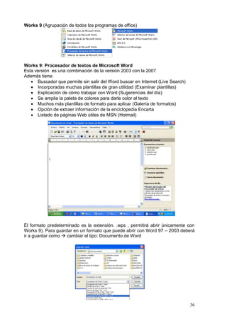 36
Works 9 (Agrupación de todos los programas de office)
Works 9: Procesador de textos de Microsoft Word
Esta versión es una combinación de la versión 2003 con la 2007
Además tiene:
 Buscador que permite sin salir del Word buscar en Internet (Live Search)
 Incorporadas muchas plantillas de gran utilidad (Examinar plantillas)
 Explicación de cómo trabajar con Word (Sugerencias del día)
 Se amplia la paleta de colores para darle color al texto
 Muchos más plantillas de formato para aplicar (Galería de formatos)
 Opción de extraer información de la enciclopedia Encarta
 Listado de páginas Web útiles de MSN (Hotmail)
El formato predeterminado es la extensión. .wps , permitirá abrir únicamente con
Works 9). Para guardar en un formato que puede abrir con Word 97 – 2003 deberá
ir a guardar como  cambiar el tipo: Documento de Word
 