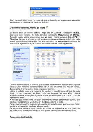 6
Atajo para salir Otro modo de cerrar rápidamente cualquier programa de Windows
es utilizando la combinación de teclas ALT+F4.
Creación de un documento de Word
Si desea crear un nuevo archivo haga clic en Archivo seleccione Nuevo,
aparecerá una ventana del lado derecho, seleccione Documento en blanco.
También puede utilizar documentos que ya están hecho pulsando En mi PC 
Plantillas, la cual al abrirse tendrá un documento con estilo que usted elija, solo
tendrá que sustituir el contenido. Otra alternativa son los asistentes en cambios le
solicita que ingrese datos y le crea un documento con los datos ingresados.
Cuando abrimos Word, lo primero que aparece es la ventana de bienvenida, que al
cabo de unos instantes es reemplazada por un área en blanco (una hoja en blanco,
Documento 1) en la cual se debe empezar a escribir.
Utilice el teclado como una máquina de escribir y, cuando llegue al final de cada
línea, no se preocupe, no haga nada en especial, ya que Word pasará
automáticamente al renglón siguiente lo que no entre para que pueda continuar
ingresando texto.
A medida que escriba verá un guión intermitente vertical denominado cursor, que
es el que indica la línea y columna en donde aparecerá el texto.
Para mover el cursor a cualquier otro punto del texto lo único que tiene que hacer
es ubicar el mouse en ese lugar y hacer un clic.
Es importante destacar que cuando el mouse se encuentra en una zona de
escritura ya no tiene forma de flecha sino que se ve como una letra I mayúscula.
Reconociendo el teclado
 