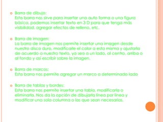  Barra de dibujo:
Esta barra nos sirve para insertar una auto forma o una figura
básica, podemos insertar texto en 3 D para que tenga más
visibilidad, agregar efectos de relleno, etc.
 Barra de imagen:
La barra de imagen nos permite insertar una imagen desde
nuestro disco duro, modificarle el color a esta misma y ajustarla
de acuerdo a nuestro texto, ya sea a un lado, al centro, arriba o
al fondo y así escribir sobre la imagen.
 Barra de marcos:
Esta barra nos permite agregar un marco a determinado lado
 Barra de tablas y bordes:
Esta barra nos permite insertar una tabla, modificarla o
eliminarla. Nos da la opción de dibujarla línea por línea y
modificar una sola columna o las que sean necesarias.
 