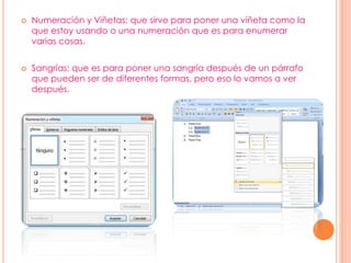  Numeración y Viñetas: que sirve para poner una viñeta como la
que estoy usando o una numeración que es para enumerar
varias cosas.
 Sangrías: que es para poner una sangría después de un párrafo
que pueden ser de diferentes formas, pero eso lo vamos a ver
después.
 