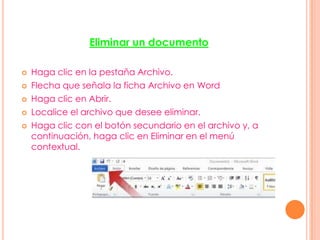 Eliminar un documento
 Haga clic en la pestaña Archivo.
 Flecha que señala la ficha Archivo en Word
 Haga clic en Abrir.
 Localice el archivo que desee eliminar.
 Haga clic con el botón secundario en el archivo y, a
continuación, haga clic en Eliminar en el menú
contextual.
 