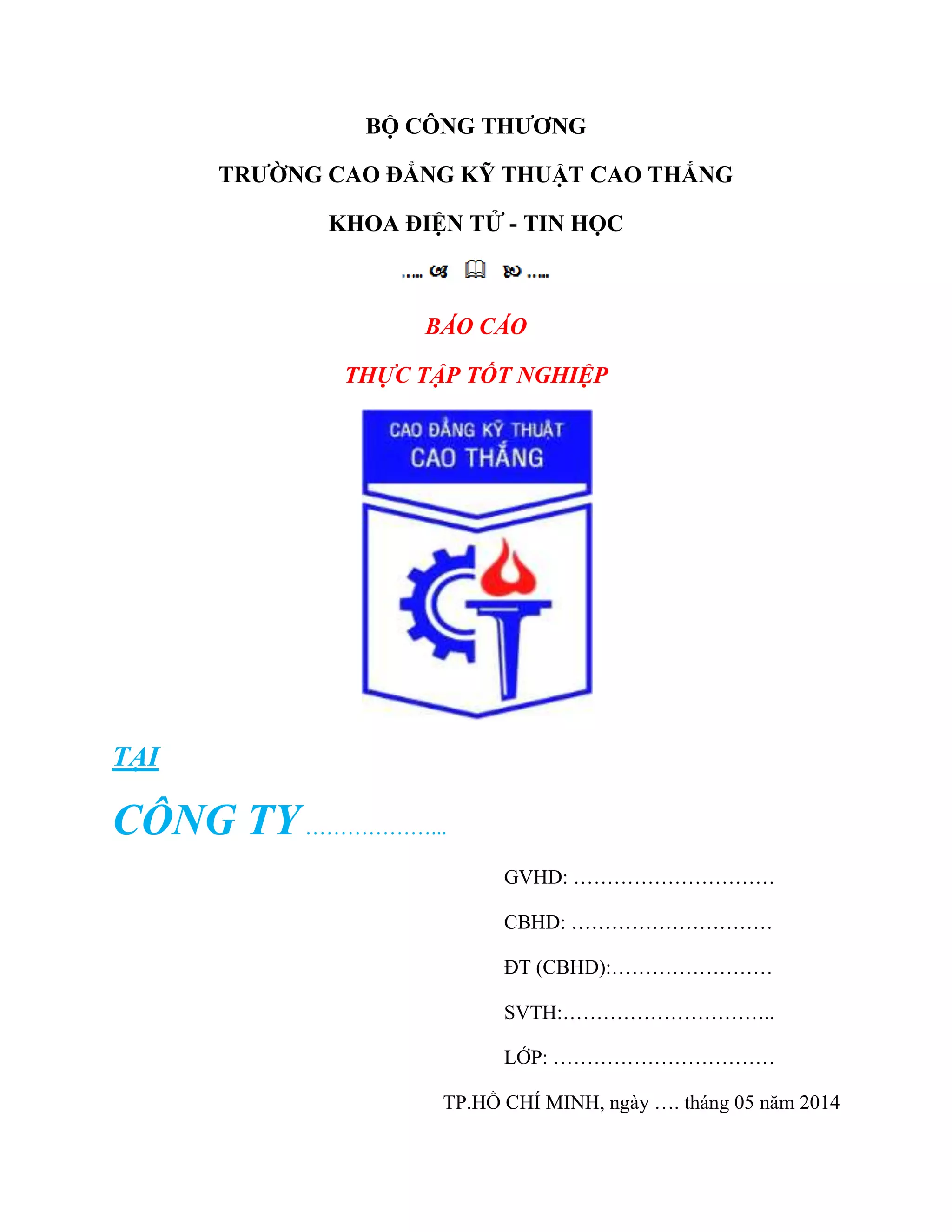 BỘ CÔNG THƢƠNG
TRƢỜNG CAO ĐẲNG KỸ THUẬT CAO THẮNG
KHOA ĐIỆN TỬ - TIN HỌC
BÁO CÁO
THỰC TẬP TỐT NGHIỆP
TẠI
CÔNG TY………………...
GVHD: …………………………
CBHD: …………………………
ĐT (CBHD):……………………
SVTH:…………………………..
LỚP: ……………………………
TP.HỒ CHÍ MINH, ngày …. tháng 05 năm 2014
 