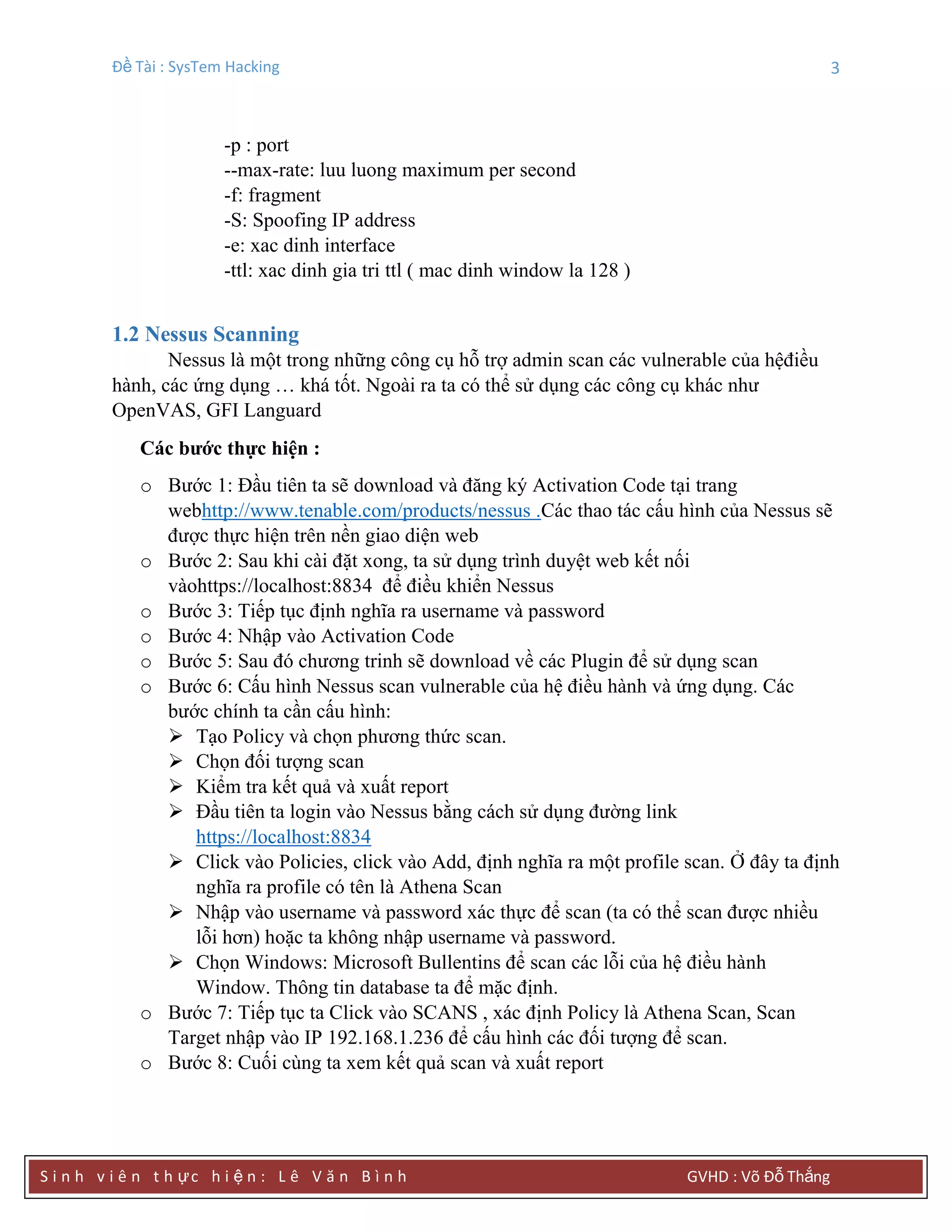 Đề Tài : SysTem Hacking 3
S i n h v i ê n t h ực h i ệ n : L ê V ă n B ì n h GVHD : Võ Đỗ Thắng
-p : port
--max-rate: luu luong maximum per second
-f: fragment
-S: Spoofing IP address
-e: xac dinh interface
-ttl: xac dinh gia tri ttl ( mac dinh window la 128 )
1.2 Nessus Scanning
Nessus là một trong những công cụ hỗ trợ admin scan các vulnerable của hệđiều
hành, các ứng dụng … khá tốt. Ngoài ra ta có thể sử dụng các công cụ khác như
OpenVAS, GFI Languard
Các bƣớc thực hiện :
o Bước 1: Đầu tiên ta sẽ download và đăng ký Activation Code tại trang
webhttp://www.tenable.com/products/nessus .Các thao tác cấu hình của Nessus sẽ
được thực hiện trên nền giao diện web
o Bước 2: Sau khi cài đặt xong, ta sử dụng trình duyệt web kết nối
vàohttps://localhost:8834 để điều khiển Nessus
o Bước 3: Tiếp tục định nghĩa ra username và password
o Bước 4: Nhập vào Activation Code
o Bước 5: Sau đó chương trinh sẽ download về các Plugin để sử dụng scan
o Bước 6: Cấu hình Nessus scan vulnerable của hệ điều hành và ứng dụng. Các
bước chính ta cần cấu hình:
 Tạo Policy và chọn phương thức scan.
 Chọn đối tượng scan
 Kiểm tra kết quả và xuất report
 Đầu tiên ta login vào Nessus bằng cách sử dụng đường link
https://localhost:8834
 Click vào Policies, click vào Add, định nghĩa ra một profile scan. Ở đây ta định
nghĩa ra profile có tên là Athena Scan
 Nhập vào username và password xác thực để scan (ta có thể scan được nhiều
lỗi hơn) hoặc ta không nhập username và password.
 Chọn Windows: Microsoft Bullentins để scan các lỗi của hệ điều hành
Window. Thông tin database ta để mặc định.
o Bước 7: Tiếp tục ta Click vào SCANS , xác định Policy là Athena Scan, Scan
Target nhập vào IP 192.168.1.236 để cấu hình các đối tượng để scan.
o Bước 8: Cuối cùng ta xem kết quả scan và xuất report
 