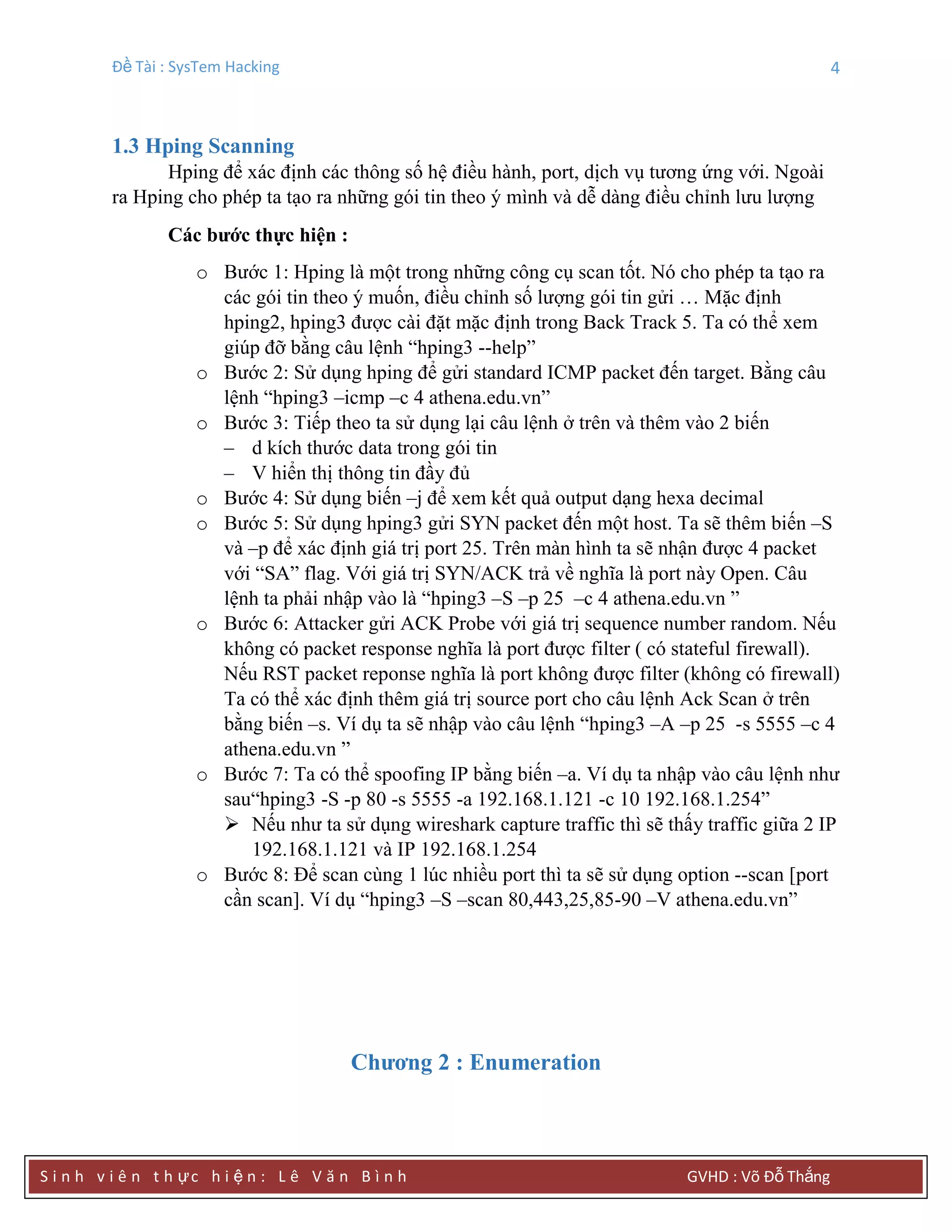 Đề Tài : SysTem Hacking 4
S i n h v i ê n t h ực h i ệ n : L ê V ă n B ì n h GVHD : Võ Đỗ Thắng
1.3 Hping Scanning
Hping để xác định các thông số hệ điều hành, port, dịch vụ tương ứng với. Ngoài
ra Hping cho phép ta tạo ra những gói tin theo ý mình và dễ dàng điều chỉnh lưu lượng
Các bƣớc thực hiện :
o Bước 1: Hping là một trong những công cụ scan tốt. Nó cho phép ta tạo ra
các gói tin theo ý muốn, điều chỉnh số lượng gói tin gửi … Mặc định
hping2, hping3 được cài đặt mặc định trong Back Track 5. Ta có thể xem
giúp đỡ bằng câu lệnh “hping3 --help”
o Bước 2: Sử dụng hping để gửi standard ICMP packet đến target. Bằng câu
lệnh “hping3 –icmp –c 4 athena.edu.vn”
o Bước 3: Tiếp theo ta sử dụng lại câu lệnh ở trên và thêm vào 2 biến
– d kích thước data trong gói tin
– V hiển thị thông tin đầy đủ
o Bước 4: Sử dụng biến –j để xem kết quả output dạng hexa decimal
o Bước 5: Sử dụng hping3 gửi SYN packet đến một host. Ta sẽ thêm biến –S
và –p để xác định giá trị port 25. Trên màn hình ta sẽ nhận được 4 packet
với “SA” flag. Với giá trị SYN/ACK trả về nghĩa là port này Open. Câu
lệnh ta phải nhập vào là “hping3 –S –p 25 –c 4 athena.edu.vn ”
o Bước 6: Attacker gửi ACK Probe với giá trị sequence number random. Nếu
không có packet response nghĩa là port được filter ( có stateful firewall).
Nếu RST packet reponse nghĩa là port không được filter (không có firewall)
Ta có thể xác định thêm giá trị source port cho câu lệnh Ack Scan ở trên
bằng biến –s. Ví dụ ta sẽ nhập vào câu lệnh “hping3 –A –p 25 -s 5555 –c 4
athena.edu.vn ”
o Bước 7: Ta có thể spoofing IP bằng biến –a. Ví dụ ta nhập vào câu lệnh như
sau“hping3 -S -p 80 -s 5555 -a 192.168.1.121 -c 10 192.168.1.254”
 Nếu như ta sử dụng wireshark capture traffic thì sẽ thấy traffic giữa 2 IP
192.168.1.121 và IP 192.168.1.254
o Bước 8: Để scan cùng 1 lúc nhiều port thì ta sẽ sử dụng option --scan [port
cần scan]. Ví dụ “hping3 –S –scan 80,443,25,85-90 –V athena.edu.vn”
Chƣơng 2 : Enumeration
 