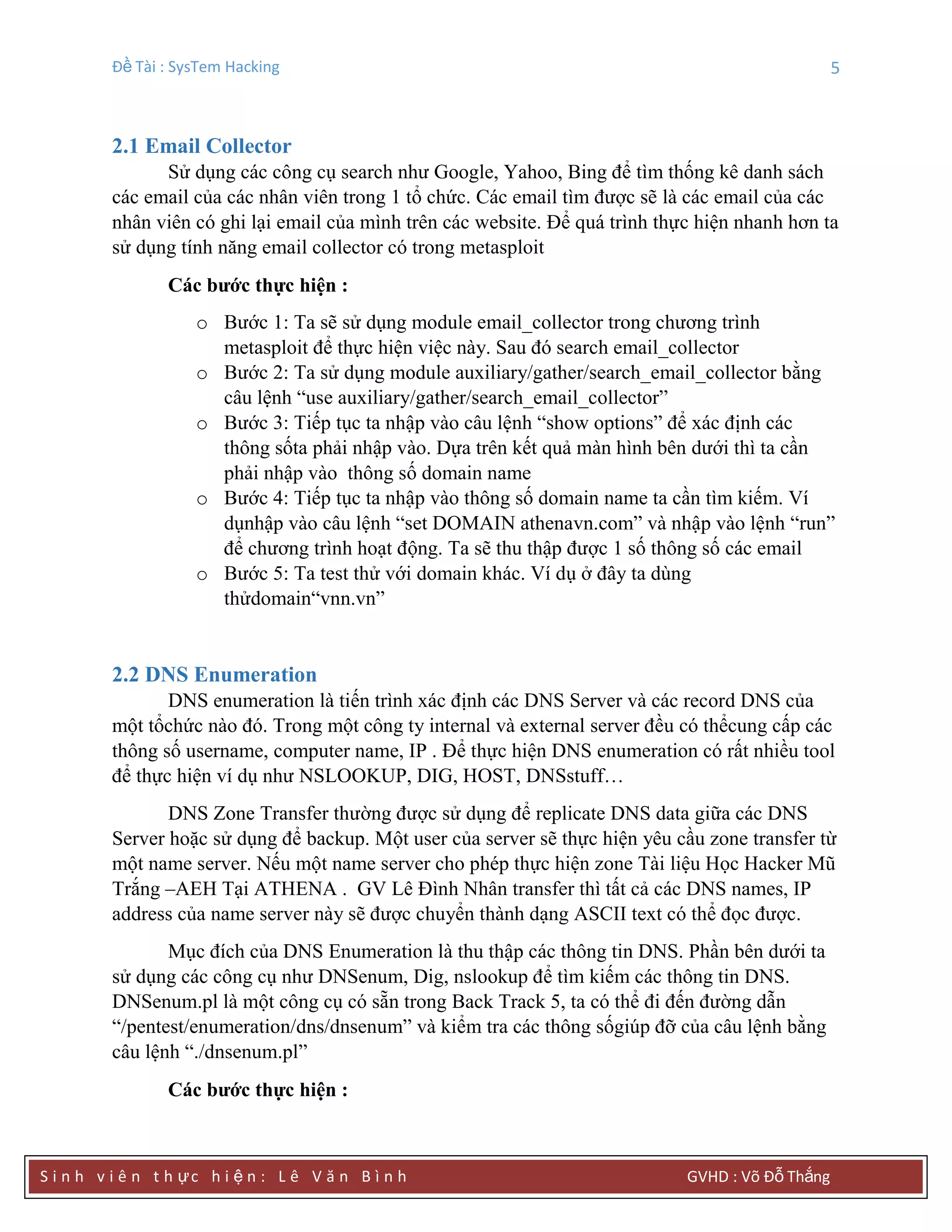Đề Tài : SysTem Hacking 5
S i n h v i ê n t h ực h i ệ n : L ê V ă n B ì n h GVHD : Võ Đỗ Thắng
2.1 Email Collector
Sử dụng các công cụ search như Google, Yahoo, Bing để tìm thống kê danh sách
các email của các nhân viên trong 1 tổ chức. Các email tìm được sẽ là các email của các
nhân viên có ghi lại email của mình trên các website. Để quá trình thực hiện nhanh hơn ta
sử dụng tính năng email collector có trong metasploit
Các bƣớc thực hiện :
o Bước 1: Ta sẽ sử dụng module email_collector trong chương trình
metasploit để thực hiện việc này. Sau đó search email_collector
o Bước 2: Ta sử dụng module auxiliary/gather/search_email_collector bằng
câu lệnh “use auxiliary/gather/search_email_collector”
o Bước 3: Tiếp tục ta nhập vào câu lệnh “show options” để xác định các
thông sốta phải nhập vào. Dựa trên kết quả màn hình bên dưới thì ta cần
phải nhập vào thông số domain name
o Bước 4: Tiếp tục ta nhập vào thông số domain name ta cần tìm kiếm. Ví
dụnhập vào câu lệnh “set DOMAIN athenavn.com” và nhập vào lệnh “run”
để chương trình hoạt động. Ta sẽ thu thập được 1 số thông số các email
o Bước 5: Ta test thử với domain khác. Ví dụ ở đây ta dùng
thửdomain“vnn.vn”
2.2 DNS Enumeration
DNS enumeration là tiến trình xác định các DNS Server và các record DNS của
một tổchức nào đó. Trong một công ty internal và external server đều có thểcung cấp các
thông số username, computer name, IP . Để thực hiện DNS enumeration có rất nhiều tool
để thực hiện ví dụ như NSLOOKUP, DIG, HOST, DNSstuff…
DNS Zone Transfer thường được sử dụng để replicate DNS data giữa các DNS
Server hoặc sử dụng để backup. Một user của server sẽ thực hiện yêu cầu zone transfer từ
một name server. Nếu một name server cho phép thực hiện zone Tài liệu Học Hacker Mũ
Trắng –AEH Tại ATHENA . GV Lê Đình Nhân transfer thì tất cả các DNS names, IP
address của name server này sẽ được chuyển thành dạng ASCII text có thể đọc được.
Mục đích của DNS Enumeration là thu thập các thông tin DNS. Phần bên dưới ta
sử dụng các công cụ như DNSenum, Dig, nslookup để tìm kiếm các thông tin DNS.
DNSenum.pl là một công cụ có sẵn trong Back Track 5, ta có thể đi đến đường dẫn
“/pentest/enumeration/dns/dnsenum” và kiểm tra các thông sốgiúp đỡ của câu lệnh bằng
câu lệnh “./dnsenum.pl”
Các bƣớc thực hiện :
 