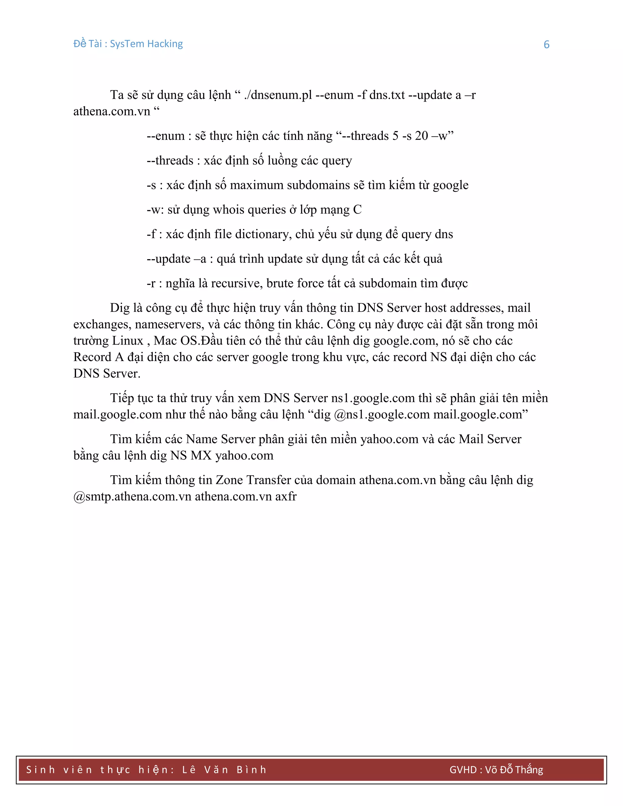 Đề Tài : SysTem Hacking 6
S i n h v i ê n t h ực h i ệ n : L ê V ă n B ì n h GVHD : Võ Đỗ Thắng
Ta sẽ sử dụng câu lệnh “ ./dnsenum.pl --enum -f dns.txt --update a –r
athena.com.vn “
--enum : sẽ thực hiện các tính năng “--threads 5 -s 20 –w”
--threads : xác định số luồng các query
-s : xác định số maximum subdomains sẽ tìm kiếm từ google
-w: sử dụng whois queries ở lớp mạng C
-f : xác định file dictionary, chủ yếu sử dụng để query dns
--update –a : quá trình update sử dụng tất cả các kết quả
-r : nghĩa là recursive, brute force tất cả subdomain tìm được
Dig là công cụ để thực hiện truy vấn thông tin DNS Server host addresses, mail
exchanges, nameservers, và các thông tin khác. Công cụ này được cài đặt sẵn trong môi
trường Linux , Mac OS.Đầu tiên có thể thử câu lệnh dig google.com, nó sẽ cho các
Record A đại diện cho các server google trong khu vực, các record NS đại diện cho các
DNS Server.
Tiếp tục ta thử truy vấn xem DNS Server ns1.google.com thì sẽ phân giải tên miền
mail.google.com như thế nào bằng câu lệnh “dig @ns1.google.com mail.google.com”
Tìm kiếm các Name Server phân giải tên miền yahoo.com và các Mail Server
bằng câu lệnh dig NS MX yahoo.com
Tìm kiếm thông tin Zone Transfer của domain athena.com.vn bằng câu lệnh dig
@smtp.athena.com.vn athena.com.vn axfr
 